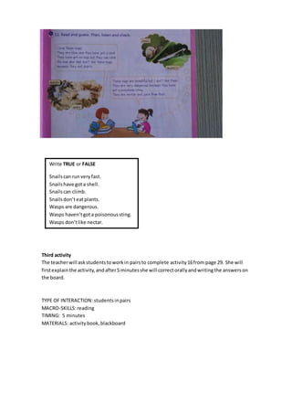Third activity
The teacherwill askstudentstoworkin pairsto complete activity16from page 29. She will
firstexplainthe activity,andafter5 minutesshe will correctorallyandwritingthe answerson
the board.
TYPE OF INTERACTION:students inpairs
MACRO-SKILLS:reading
TIMING: 5 minutes
MATERIALS: activitybook,blackboard
Write TRUE or FALSE
Snailscan runveryfast.
Snailshave gota shell.
Snailscan climb.
Snailsdon’teatplants.
Wasps are dangerous.
Wasps haven’tgota poisonoussting.
Wasps don’tlike nectar.
 