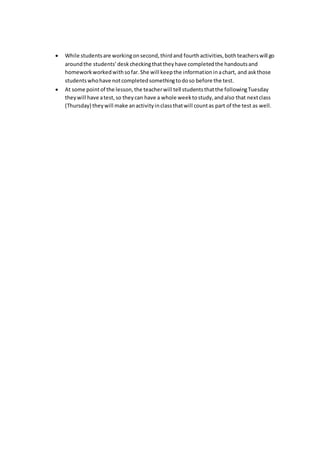  While studentsare workingonsecond,thirdand fourthactivities,bothteacherswill go
aroundthe students’deskcheckingthattheyhave completedthe handoutsand
homeworkworkedwithsofar.She will keepthe informationinachart, and askthose
students whohave notcompletedsomethingtodoso before the test.
 At some pointof the lesson,the teacherwill tell studentsthatthe followingTuesday
theywill have atest,so theycan have a whole weektostudy,andalso that nextclass
(Thursday) theywill make anactivityinclassthatwill countas part of the test as well.
 