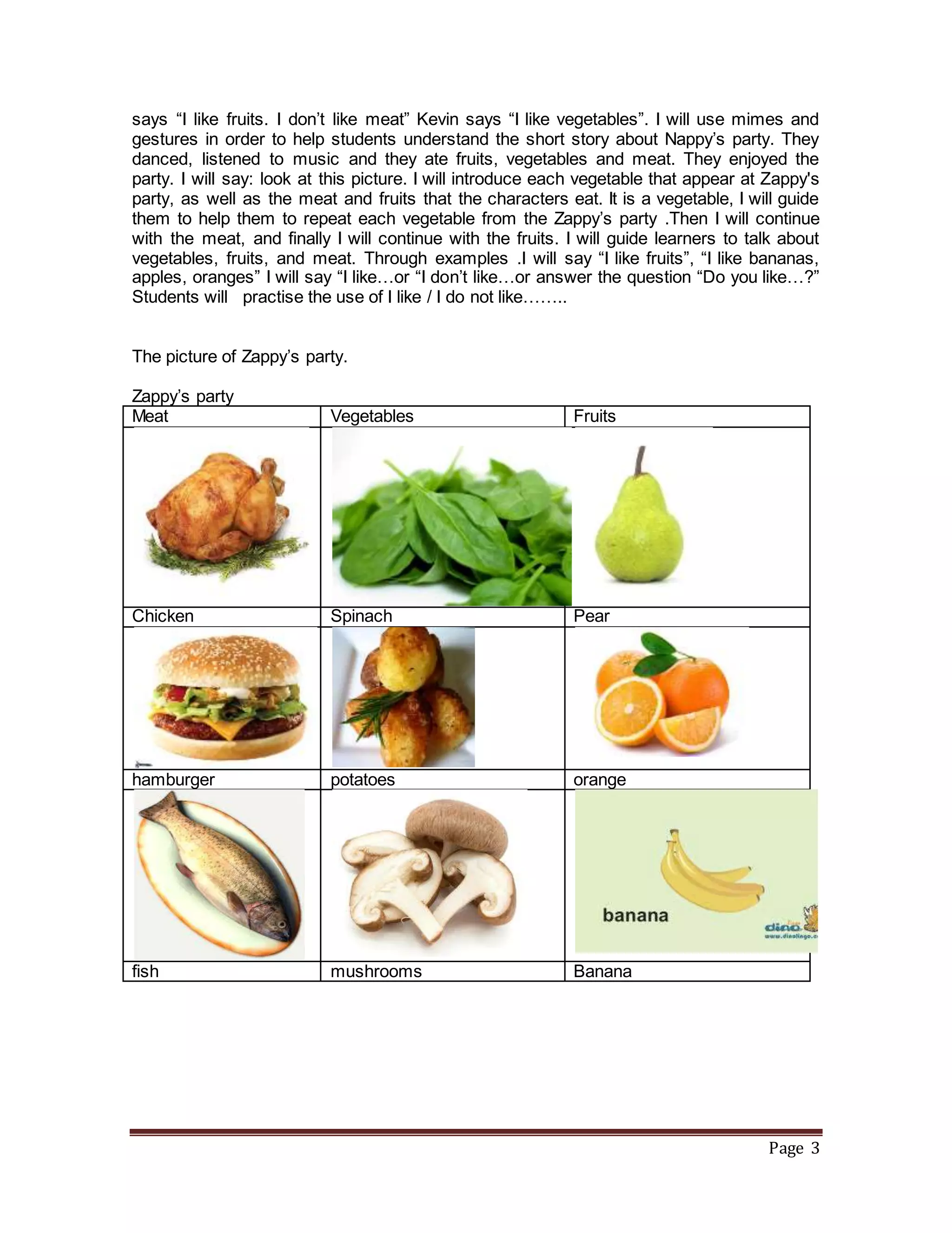 Page 3
says “I like fruits. I don’t like meat” Kevin says “I like vegetables”. I will use mimes and
gestures in order to help students understand the short story about Nappy’s party. They
danced, listened to music and they ate fruits, vegetables and meat. They enjoyed the
party. I will say: look at this picture. I will introduce each vegetable that appear at Zappy's
party, as well as the meat and fruits that the characters eat. It is a vegetable, I will guide
them to help them to repeat each vegetable from the Zappy’s party .Then I will continue
with the meat, and finally I will continue with the fruits. I will guide learners to talk about
vegetables, fruits, and meat. Through examples .I will say “I like fruits”, “I like bananas,
apples, oranges” I will say “I like…or “I don’t like…or answer the question “Do you like…?”
Students will practise the use of I like / I do not like……..
The picture of Zappy’s party.
Zappy’s party
Meat Vegetables Fruits
Chicken Spinach Pear
hamburger potatoes orange
fish mushrooms Banana
 