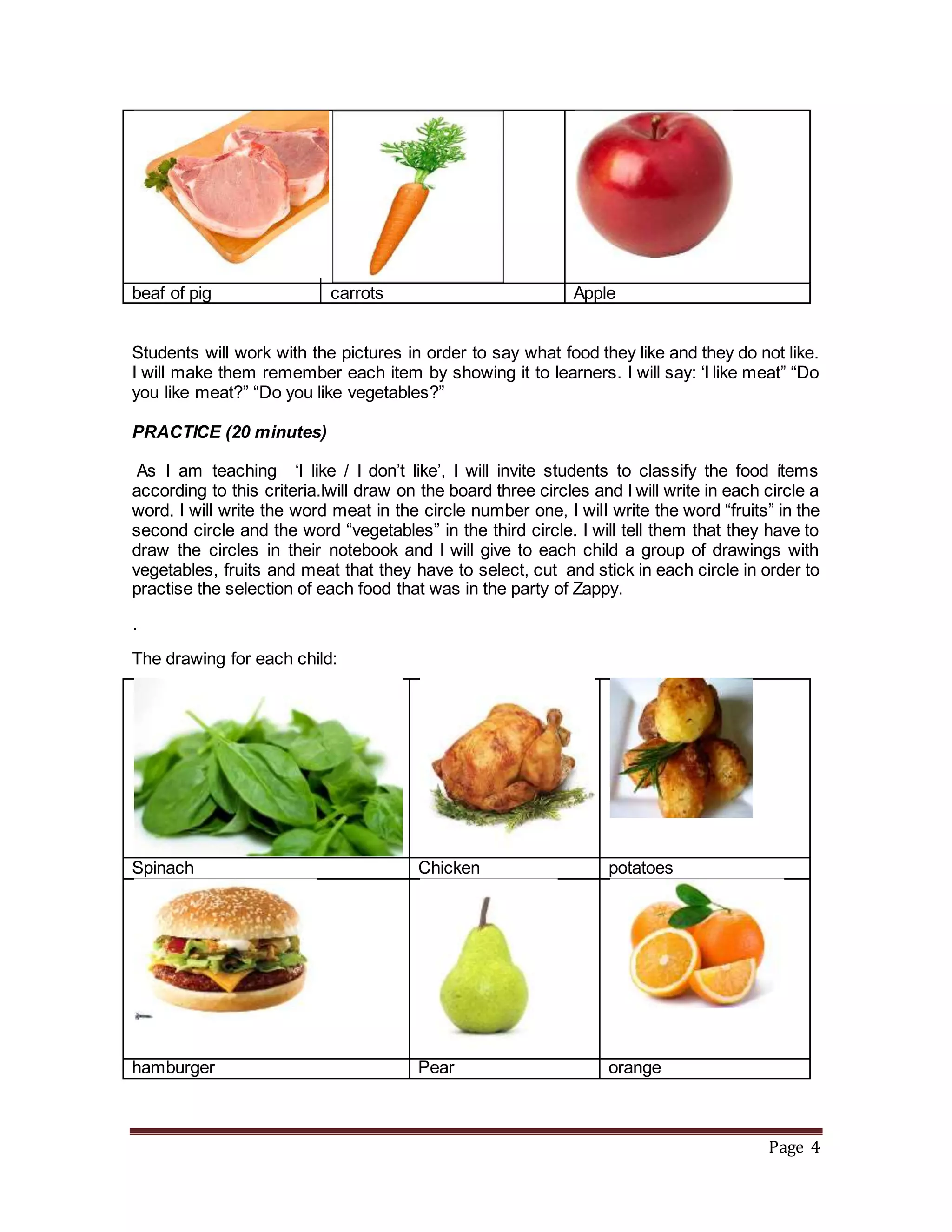 Page 4
beaf of pig carrots Apple
Students will work with the pictures in order to say what food they like and they do not like.
I will make them remember each item by showing it to learners. I will say: ‘I like meat” “Do
you like meat?” “Do you like vegetables?”
PRACTICE (20 minutes)
As I am teaching ‘I like / I don’t like’, I will invite students to classify the food ítems
according to this criteria.Iwill draw on the board three circles and I will write in each circle a
word. I will write the word meat in the circle number one, I will write the word “fruits” in the
second circle and the word “vegetables” in the third circle. I will tell them that they have to
draw the circles in their notebook and I will give to each child a group of drawings with
vegetables, fruits and meat that they have to select, cut and stick in each circle in order to
practise the selection of each food that was in the party of Zappy.
·
The drawing for each child:
Spinach Chicken potatoes
hamburger Pear orange
 