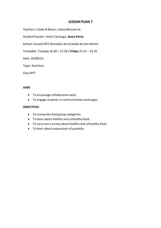 LESSON PLAN 7
Teachers: Estela N Braun, Liliana Monserrat.
StudentTeacher: Víctor Camargo, Jésica Perez.
School: Escuela Nº2 Remedios de Escalada de San Martín.
Timetable: Tuesday 16.40 – 17.20 / Friday 15.55 – 16.35.
Date: 24/09/13.
Topic: Nutrition.
Class Nº7

AIMS
To encourage collaborative work.
To engage students in communicative exchanges.
OBJECTIVES
To review the food group categories.
To learn about healthy and unhealthy food.
To carry out a survey about healthy and unhealthy food.
To learn about expressions of quantity.

 