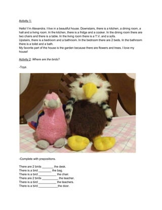 Activity 1:
Hello! I’m Alexandra. I live in a beautiful house. Downstairs, there is a kitchen, a dining room, a
hall and a living room. In the kitchen, there is a fridge and a cooker. In the dining room there are
two chairs and there is a table. In the living room there is a T.V. and a sofa.
Upstairs, there is a bedroom and a bathroom. In the bedroom there are 2 beds. In the bathroom
there is a toilet and a bath.
My favorite part of the house is the garden because there are flowers and trees. I love my
house!
Activity 2: Where are the birds?
-Toys

-Complete with prepositions.
There are 2 birds _______ the desk.
There is a bird ________ the bag.
There is a bird ___________ the chair.
There are 2 birds __________ the teacher.
There is a bird ___________ the teachers.
There is a bird ____________the door.

 