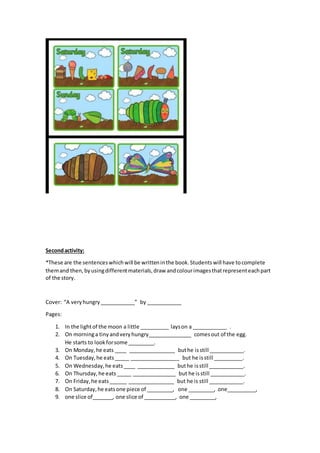 Secondactivity:
*These are the sentenceswhichwill be writteninthe book.Studentswill have tocomplete
themand then,byusingdifferentmaterials,draw andcolourimagesthatrepresenteachpart
of the story.
Cover: “A veryhungry____________” by ____________
Pages:
1. In the lightof the moon a little __________ layson a ____________ .
2. On morninga tinyandveryhungry_______________ comesout of the egg.
He starts to lookforsome _________.
3. On Monday,he eats ____ ________________ buthe isstill ____________.
4. On Tuesday,he eats_____ _________________ but he isstill __________.
5. On Wednesday,he eats____ _____________ buthe isstill ____________.
6. On Thursday,he eats_____ _______________ but he isstill ____________.
7. On Friday,he eats______ ________________ but he is still ____________.
8. On Saturday,he eatsone piece of _________, one _________, one__________,
9. one slice of_______, one slice of ___________, one _________,
 