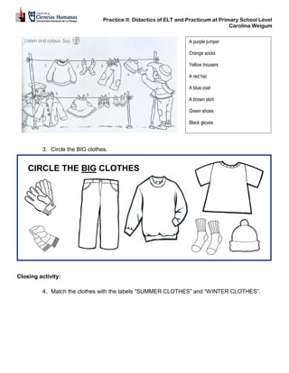 Practice II: Didactics of ELT and Practicum at Primary School Level
Carolina Weigum
3. Circle the BIG clothes.
Closing activity:
4. Match the clothes with the labels “SUMMER CLOTHES” and “WINTER CLOTHES”.
A purple jumper
Orange socks
Yellow trousers
A red hat
A blue coat
A brown skirt
Green shoes
Black gloves
CIRCLE THE BIG CLOTHES
 