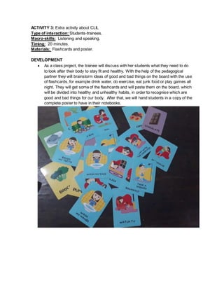 ACTIVITY 3: Extra activity about CLIL
Type of interaction: Students-trainees.
Macro-skills: Listening and speaking.
Timing: 20 minutes.
Materials: Flashcards and poster.
DEVELOPMENT
 As a class project, the trainee will discuss with her students what they need to do
to look after their body to stay fit and healthy. With the help of the pedagogical
partner they will brainstorm ideas of good and bad things on the board with the use
of flashcards, for example drink water, do exercise, eat junk food or play games all
night. They will get some of the flashcards and will paste them on the board, which
will be divided into healthy and unhealthy habits, in order to recognise which are
good and bad things for our body. After that, we will hand students in a copy of the
complete poster to have in their notebooks.
 