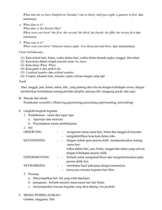 What time do we have English on Tuesday? one to thirty, half past eight, a quarter to five, dan
seterusnya
e. What date is it?
What date is the Kartini Day?
When were you born? the first, the second, the third, the fourth, the fifth, the twenty first dan
seterusnya
f. What year is it?
When were you born? Nineteen ninety eight. Two thousand and three. dan semacamnya.
Unsur kebahasaan:
(1) Kata terkait hari, bulan, waktu dalam hari, waktu dalam bentuk angka, tanggal, dan tahun
(2) Kata kerja dalam simple present tense: be, have.
(3) Kata tanya What, When
(4) Kata ganti it dan artikel the.
(5) Cardinal number dan ordinal number
(6) Ucapan, tekanan kata, intonasi, ejaan, tulisan tangan yang rapi
Topik
Hari, tanggal, jam, bulan, tahun, dsb., yang penting dan relevan dengan kehidupan siswa, dengan
memberikan keteladanan tentang perilaku disiplin, percaya diri, tanggung jawab, dan jujur.
D. Metode dan teknik.
Pendekatan scientific ( Observing,questioning,associating,experimenting, networking)
E. Langkah-langkah kegiatan
1. Pendahuluan : salam dan tegur sapa
a. Apersepsi dan motivasi
b. Penyampaian tujuan pembelajaran
2. Inti
OBSERVING : - mengamati nama-nama hari, bulan dan tanggal di kalender.
- mengidentifikasi kosa kata dalam teks.
QUESTIONING : - dengan arahan guru peserta didik mempertanyakan tentang
nama hari,
waktu dalam hari, jam, bulan, tanggal dan tahun yang relevan
dengan kehidupan peserta didik
EXPERIMENTING : - berlatih untuk mengidentifikasi dan menginformasikan pada
perseta didik lain.
NETWORKING : - membahas hasil pekerjaan dengan temannnya.
- menyusun rencana kegiatan hari libur.
3. Penutup
a. Menyimpulkan hal- hal yang telah dipelajari.
b. penugasan : berlatih menulis nama-nama hari dan bulan.
c. menyampaikan rencana kegiatan yang akan datang ( tes produk)
F. MEDIA PEMBELAJARAN :
Gambar, tanggalan, film
 