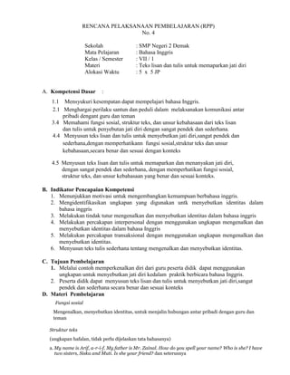 RENCANA PELAKSANAAN PEMBELAJARAN (RPP)
No. 4
Sekolah : SMP Negeri 2 Demak
Mata Pelajaran : Bahasa Inggris
Kelas / Semester : VII / 1
Materi : Teks lisan dan tulis untuk memaparkan jati diri
Alokasi Waktu : 5 x 5 JP
A. Kompetensi Dasar :
B. Indikator Pencapaian Kompetensi
1. Menunjukkan motivasi untuk mengembangkan kemampuan berbahasa inggris.
2. Mengidentifikasikan ungkapan yang digunakan untk menyebutkan identitas dalam
bahasa inggris
3. Melakukan tindak tutur mengenalkan dan menyebutkan identitas dalam bahasa inggris
4. Melakukan percakapan interpersonal dengan menggunakan ungkapan mengenalkan dan
menyebutkan identitas dalam bahasa Inggris
5. Melakukan percakapan transaksional dengan menggunakan ungkapan mengenalkan dan
menyebutkan identitas.
6. Menyusun teks tulis sederhana tentang mengenalkan dan menyebutkan identitas.
C. Tujuan Pembelajaran
1. Melalui contoh memperkenalkan diri dari guru peserta didik dapat menggunakan
ungkapan untuk menyebutkan jati diri kedalam praktik berbicara bahasa Inggris.
2. Peserta didik dapat menyusun teks lisan dan tulis untuk menyebutkan jati diri,sangat
pendek dan sederhana secara benar dan sesuai konteks
D. Materi Pembelajaran
Fungsi sosial
Mengenalkan, menyebutkan identitas, untuk menjalin hubungan antar pribadi dengan guru dan
teman
Struktur teks
(ungkapan hafalan, tidak perlu dijelaskan tata bahasanya)
a. My name is Arif, a-r-i-f. My father is Mr. Zainal. How do you spell your name? Who is she? I have
two sisters, Siska and Muti. Is she your friend? dan seterusnya
1.1 Mensyukuri kesempatan dapat mempelajari bahasa Inggris.
2.1 Menghargai perilaku santun dan peduli dalam melaksanakan komunikasi antar
pribadi dengant guru dan teman
3.4 Memahami fungsi sosial, struktur teks, dan unsur kebahasaan dari teks lisan
dan tulis untuk penyebutan jati diri dengan sangat pendek dan sederhana.
4.4 Menyusun teks lisan dan tulis untuk menyebutkan jati diri,sangat pendek dan
sederhana,dengan memperhatikann fungsi sosial,struktur teks dan unsur
kebahasaan,secara benar dan sesuai dengan konteks
4.5 Menyusun teks lisan dan tulis untuk memaparkan dan menanyakan jati diri,
dengan sangat pendek dan sederhana, dengan memperhatikan fungsi sosial,
struktur teks, dan unsur kebahasaan yang benar dan sesuai konteks.
 