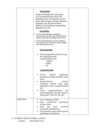 Questioning
Dengan bimbingan dan arahan guru,
siswa mempertanyakan antara lain
perbedaan antara memaparkan jati diri
dalam bahasa Inggris, dengan perbedaan
ungkapan yang ada dalam bahasa
Indonesia, kemungkinan menggunakan
ungkapan lain, dsb.
Associating
 Siswa membandingkan ungkapan
memaparkan jati diri yang telah dipelajari
dengan yang ada di berbagai sumber lain.
 Siswa membandingkan antara ungkapan
memaparkan jati diri dalam bahasa Inggris
dan dalam bahasa siswa.
Experimenting
 Guru mengenalkan informasi yang
bisa digunakan untuk
memperkenalkan diri.
- Address
- Hobby
- Etc
Communicating
 Peserta berlatih melakukan
pengucapan dengan pelafalan yang
benar.
 Kalimat-kalimat tersebut
merupakan kalimat dasar yang
digunakan ketika memperkenalkan
diri.
 Untuk memperkenalkan diri
mempergunakan personal pronoun
(kata ganti) I, Me, My, My self.
PENUTUP  Guru melakukan refleksi
 Guru memberikan pertanyaan
tentang materi.
 Guru dan siswa membuat
kesimpulan pembelajaran.
 Guru memberi tugas untuk kegiatan
pembelajaran berikutnya.
G. SUMBER/ MEDIA PEMBELAJARAN
1. Sumber : Buku Paket Siswa
 