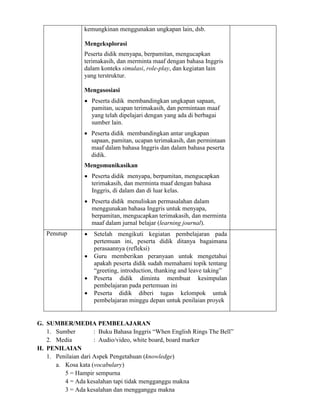 kemungkinan menggunakan ungkapan lain, dsb.
Mengeksplorasi
Peserta didik menyapa, berpamitan, mengucapkan
terimakasih, dan merminta maaf dengan bahasa Inggris
dalam konteks simulasi, role-play, dan kegiatan lain
yang terstruktur.
Mengasosiasi
 Peserta didik membandingkan ungkapan sapaan,
pamitan, ucapan terimakasih, dan permintaan maaf
yang telah dipelajari dengan yang ada di berbagai
sumber lain.
 Peserta didik membandingkan antar ungkapan
sapaan, pamitan, ucapan terimakasih, dan permintaan
maaf dalam bahasa Inggris dan dalam bahasa peserta
didik.
Mengomunikasikan
 Peserta didik menyapa, berpamitan, mengucapkan
terimakasih, dan merminta maaf dengan bahasa
Inggris, di dalam dan di luar kelas.
 Peserta didik menuliskan permasalahan dalam
menggunakan bahasa Inggris untuk menyapa,
berpamitan, mengucapkan terimakasih, dan merminta
maaf dalam jurnal belajar (learning journal).
Penutup  Setelah mengikuti kegiatan pembelajaran pada
pertemuan ini, peserta didik ditanya bagaimana
perasaannya (refleksi)
 Guru memberikan peranyaan untuk mengetahui
apakah peserta didik sudah memahami topik tentang
“greeting, introduction, thanking and leave taking”
 Peserta didik diminta membuat kesimpulan
pembelajaran pada pertemuan ini
 Peserta didik diberi tugas kelompok untuk
pembelajaran minggu depan untuk penilaian proyek
G. SUMBER/MEDIA PEMBELAJARAN
1. Sumber : Buku Bahasa Inggris “When English Rings The Bell”
2. Media : Audio/video, white board, board marker
H. PENILAIAN
1. Penilaian dari Aspek Pengetahuan (knowledge)
a. Kosa kata (vocabulary)
5 = Hampir sempurna
4 = Ada kesalahan tapi tidak mengganggu makna
3 = Ada kesalahan dan mengganggu makna
 