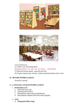 Unsur kebahasaan:
(1) Artikel a/an kata benda plural
(2) angka ordinal, 1 s.d. 100, one, two, three, … one hundred
(3) Ejaan dan tulisan tangan yang jelas dan rapi.
(4) Ucapan, tekanan kata, intonasi, ketika mempresentasikan secara lisan
D. METODE PEMBELAJARAN:
Scientific Learning
E. LANGKAH-LANGKAH PEMBELAJARAN
1. PENDAHULUAN
a. Salam dan tegur sapa
b. Apersepsi dan motivasi
c. Penyampaian tujuan tujuan pembelajaran
d. Penyampaian cakupan materi dan uraian kegiatan.
2. INTI
a. Mengamati (Observing)
 