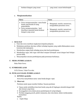 berdasar katagore yang sesuai yang sesuai. secara berkelompok
e. Mengkomunikasikan
Siswa Guru
 Siswa mempresentasikan nama benda
benda yang berada di ruang
perpustakaan
 Siswa mempresentasikan hasil
klasifikasi sejumlah benda berdasar
katagore yang sesuai
 Mengamati, menilai, memotivasi,
mengarahkan presentasi siswa.
 Mengamati, menilai, memotivasi,
mengarahkan presentasi siswa.
3. PENUTUP
a. Guru dan siswa membuat rangkuman/simpulan pelajaran.
b. Melakukan penilaian dan/atau refleksi terhadap kegiatan yang sudah dilaksanakan secara
konsisten dan terprogram.
c. Memberikan umpan balik terhadap proses dan hasil pembelajaran.
d. Memberikan tugas, baik tugas individual maupun kelompok sesuai dengan hasil belajar
peserta didik.
e. Menyampaikan rencana pembelajaran pada pertemuan berikutnya.
F. MEDIA PEMBELAJARAN:
Buku Paket Siswa
G. SUMBER BELAJAR
LCD, Picture, Video/You tube
H. PENILAIAN HASIL PEMBELAJARAN
2. KINERJA (praktik)
Siswa bisa menyebutkan nama- nama benda dengan tepat.
3. Observasi:
Penilaian untuk tujuan memberi balikan. Sasaran penilaian
 Upaya untuk melafalkan kata-kata benda yang ada di lingkugan sekoalah dengan lafal
dan intonasi yang benar.
 Kesungguhan siswa dalam proses pembelajaran di setiap tahapan.
 Perilaku tanggung jawab, peduli, kerjasama, dan cinta damai, dalam melaksanakan
komunikasi
Rubrik
a. Aspek Sikap
 