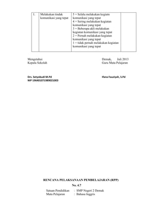 1. Melakukan tindak
komunikasi yang tepat
5 = Selalu melakukan kegiatn
komunikasi yang tepat
4 = Sering melakukan kegiatan
komunikasi yang tepat
3 = Beberapa akli melakukan
kegiatan komunikasi yang tepat
2 = Pernah melakukan kegiatan
komunikasi yang tepat
1 = tidak pernah melakukan kegiatan
komunikasi yang tepat
Mengetahui Demak, Juli 2013
Kepala Sekolah Guru Mata Pelajaran
Drs. Setyobudi M.Pd Ifana Fauziyah, S.Pd
NIP 196401071989021003
RENCANA PELAKSANAAN PEMBELAJARAN (RPP)
No. 4.7
Satuan Pendidikan : SMP Negeri 2 Demak
Mata Pelajaran : Bahasa Inggris
 