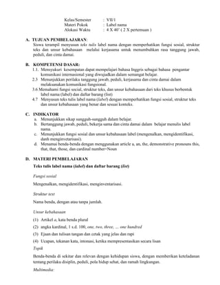 Kelas/Semester : VII/1
Materi Pokok : Label nama
Alokasi Waktu : 4 X 40’ ( 2 X pertemuan )
A. TUJUAN PEMBELAJARAN:
Siswa terampil menyusun teks tulis label nama dengan memperhatikan fungsi sosial, struktur
teks dan unsur kebahasaan melalui kerjasama untuk menumbuhkan rasa tanggung jawab,
peduli, dan cinta damai.
B. KOMPETENSI DASAR:
1.1. Mensyukuri kesempatan dapat mempelajari bahasa Inggris sebagai bahasa pengantar
komunikasi internasional yang diwujudkan dalam semangat belajar.
2.3 Menunjukkan perilaku tanggung jawab, peduli, kerjasama dan cinta damai dalam
melaksanakan komunikasi fungsional.
3.6 Memahami fungsi social, struktur teks, dan unsur kebahasaan dari teks khusus berbentuk
label nama (label) dan daftar barang (list)
4.7 Menyusun teks tulis label nama (label) dengan memperhatikan fungsi sosial, struktur teks
dan unsur kebahasaan yang benar dan sesuai konteks.
C. INDIKATOR
a. Menunjukkan sikap sungguh-sungguh dalam belajar.
b. Bertanggung jawab, peduli, bekerja sama dan cinta damai dalam belajar menulis label
nama.
c. Menunjukkan fungsi sosial dan unsur kebahasaan label (mengenalkan, mengidentifikasi,
danh menginvetarisasi).
d. Menamai benda-benda dengan menggunakan article a, an, the, demonstrative pronouns this,
that, that, those, dan cardinal number+Noun
D. MATERI PEMBELAJARAN
Teks tulis label nama (label) dan daftar barang (list)
Fungsi sosial
Mengenalkan, mengidentifikasi, menginventarisasi.
Struktur text
Nama benda, dengan atau tanpa jumlah.
Unsur kebahasaan
(1) Artikel a, kata benda plural
(2) angka kardinal, 1 s.d. 100, one, two, three, … one hundred
(3) Ejaan dan tulisan tangan dan cetak yang jelas dan rapi
(4) Ucapan, tekanan kata, intonasi, ketika mempresentasikan secara lisan
Topik
Benda-benda di sekitar dan relevan dengan kehidupan siswa, dengan memberikan keteladanan
tentang perilaku disiplin, peduli, pola hidup sehat, dan ramah lingkungan.
Multimedia:
 