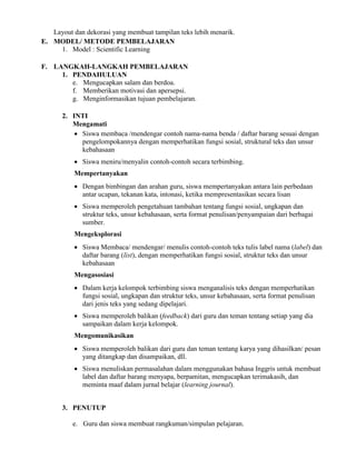 Layout dan dekorasi yang membuat tampilan teks lebih menarik.
E. MODEL/ METODE PEMBELAJARAN
1. Model : Scientific Learning
F. LANGKAH-LANGKAH PEMBELAJARAN
1. PENDAHULUAN
e. Mengucapkan salam dan berdoa.
f. Memberikan motivasi dan apersepsi.
g. Menginformasikan tujuan pembelajaran.
2. INTI
Mengamati
 Siswa membaca /mendengar contoh nama-nama benda / daftar barang sesuai dengan
pengelompokannya dengan memperhatikan fungsi sosial, struktural teks dan unsur
kebahasaan
 Siswa meniru/menyalin contoh-contoh secara terbimbing.
Mempertanyakan
 Dengan bimbingan dan arahan guru, siswa mempertanyakan antara lain perbedaan
antar ucapan, tekanan kata, intonasi, ketika mempresentasikan secara lisan
 Siswa memperoleh pengetahuan tambahan tentang fungsi sosial, ungkapan dan
struktur teks, unsur kebahasaan, serta format penulisan/penyampaian dari berbagai
sumber.
Mengeksplorasi
 Siswa Membaca/ mendengar/ menulis contoh-contoh teks tulis label nama (label) dan
daftar barang (list), dengan memperhatikan fungsi sosial, struktur teks dan unsur
kebahasaan
Mengasosiasi
 Dalam kerja kelompok terbimbing siswa menganalisis teks dengan memperhatikan
fungsi sosial, ungkapan dan struktur teks, unsur kebahasaan, serta format penulisan
dari jenis teks yang sedang dipelajari.
 Siswa memperoleh balikan (feedback) dari guru dan teman tentang setiap yang dia
sampaikan dalam kerja kelompok.
Mengomunikasikan
 Siswa memperoleh balikan dari guru dan teman tentang karya yang dihasilkan/ pesan
yang ditangkap dan disampaikan, dll.
 Siswa menuliskan permasalahan dalam menggunakan bahasa Inggris untuk membuat
label dan daftar barang menyapa, berpamitan, mengucapkan terimakasih, dan
meminta maaf dalam jurnal belajar (learning journal).
3. PENUTUP
e. Guru dan siswa membuat rangkuman/simpulan pelajaran.
 