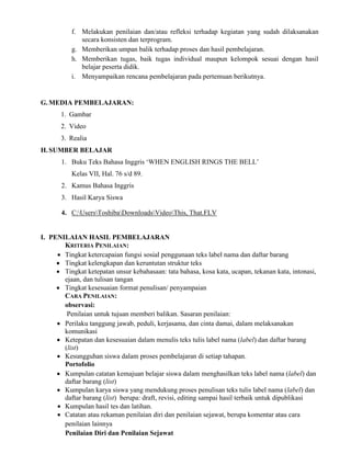 f. Melakukan penilaian dan/atau refleksi terhadap kegiatan yang sudah dilaksanakan
secara konsisten dan terprogram.
g. Memberikan umpan balik terhadap proses dan hasil pembelajaran.
h. Memberikan tugas, baik tugas individual maupun kelompok sesuai dengan hasil
belajar peserta didik.
i. Menyampaikan rencana pembelajaran pada pertemuan berikutnya.
G.MEDIA PEMBELAJARAN:
1. Gambar
2. Video
3. Realia
H.SUMBER BELAJAR
1. Buku Teks Bahasa Inggris ‘WHEN ENGLISH RINGS THE BELL’
Kelas VII, Hal. 76 s/d 89.
2. Kamus Bahasa Inggris
3. Hasil Karya Siswa
4. C:UsersToshibaDownloadsVideoThis, That.FLV
I. PENILAIAN HASIL PEMBELAJARAN
KRITERIA PENILAIAN:
 Tingkat ketercapaian fungsi sosial penggunaan teks label nama dan daftar barang
 Tingkat kelengkapan dan keruntutan struktur teks
 Tingkat ketepatan unsur kebahasaan: tata bahasa, kosa kata, ucapan, tekanan kata, intonasi,
ejaan, dan tulisan tangan
 Tingkat kesesuaian format penulisan/ penyampaian
CARA PENILAIAN:
observasi:
Penilaian untuk tujuan memberi balikan. Sasaran penilaian:
 Perilaku tanggung jawab, peduli, kerjasama, dan cinta damai, dalam melaksanakan
komunikasi
 Ketepatan dan kesesuaian dalam menulis teks tulis label nama (label) dan daftar barang
(list)
 Kesungguhan siswa dalam proses pembelajaran di setiap tahapan.
Portofolio
 Kumpulan catatan kemajuan belajar siswa dalam menghasilkan teks label nama (label) dan
daftar barang (list)
 Kumpulan karya siswa yang mendukung proses penulisan teks tulis label nama (label) dan
daftar barang (list) berupa: draft, revisi, editing sampai hasil terbaik untuk dipublikasi
 Kumpulan hasil tes dan latihan.
 Catatan atau rekaman penilaian diri dan penilaian sejawat, berupa komentar atau cara
penilaian lainnya
Penilaian Diri dan Penilaian Sejawat
 