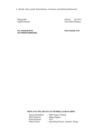  Bentuk: diary, jurnal, format khusus, komentar, atau bentuk penilaian lain
Mengetahui Demak, Juli 2013
Kepala Sekolah Guru Mata Pelajaran
Drs. Setyobudi M.Pd Ifana Fauziyah, S.Pd
NIP 196401071989021003
RENCANA PELAKSANAAN PEMBELAJARAN (RPP)
Satuan Pendidikan : SMP Negeri 2 Demak
Mata Pelajaran : Bahasa Inggris
Kelas/Semester : VII/1
Materi Pokok : Describing Persons, Animals, Things
 