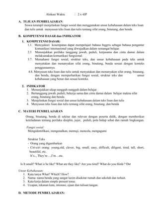Alokasi Waktu : 2 x 4JP
A. TUJUAN PEMBELAJARAN:
Siswa terampil menjelaskan fungsi sosial dan menggunakan unsur kebahasaan dalam teks lisan
dan tulis untuk menyusun teks lisan dan tulis tentang sifat orang, binatang, dan benda
B. KOMPETENSI DASAR dan INDIKATOR
1. KOMPETENSI DASAR:
1.1. Mensyukuri kesempatan dapat mempelajari bahasa Inggris sebagai bahasa pengantar
komunikasi internasional yang diwujudkan dalam semangat belajar.
2.3 Menunjukkan perilaku tanggung jawab, peduli, kerjasama dan cinta damai dalam
melaksanakan komunikasi fungsional.
3.7. Memahami fungsi sosial, struktur teks, dan unsur kebahasaan pada teks untuk
menyatakan dan menanyakan sifat orang, binatang, benda sesuai dengan konteks
penggunaannya.
4.8. Menyusun teks lisan dan tulis untuk menyatakan dan menanyakan sifat orang, binatang,
dan benda, dengan memperhatikan fungsi sosial, struktur teks dan unsur
kebahasaan yang benar dan sesuai konteks.
2. INDIKATOR
1. Menunjukkan sikap sungguh-sungguh dalam belajar.
2. Bertanggung jawab, peduli, bekerja sama dan cinta damai dalam belajar makna sifat
orang, binatang dan benda.
3. Menjelaskan fungsi sosial dan unsur kebahasaan dalam teks lisan dan tulis
4. Menyusun teks lisan dan tulis tentang sifat orang, binatang, dan benda
C. MATERI PEMBELAJARAN
Orang, binatang, benda di sekitar dan relevan dengan peserta didik, dengan memberikan
keteladanan tentang perilaku disiplin, jujur, peduli, pola hidup sehat dan ramah lingkungan.
Fungsi sosial:
Mengidentifikasi, mengenalkan, memuji, mencela, mengagumi
Struktur Teks
- Orang yang digambarkan
- Ciri-ciri orang: young,old, clever, big, small, easy, difficult, diligent, tired, tall, short,
beautiful, etc.
It’s.., They’re…,I’m…etc.
Is It small? What is he like? What are they like? Are you tired? What do you think/? Dst
Unsur Kebahasaan:
1. Kata tanya What? Which? How?
2. Nama- nama benda yang sangat lazim disekitar rumah dan sekolah dan terkait.
3. Kata kerja dalam simple present tense.
4. Ucapan, tekanan kata, intonasi, ejaan dan tulisan tangan.
D. METODE PEMBELAJARAN:
 