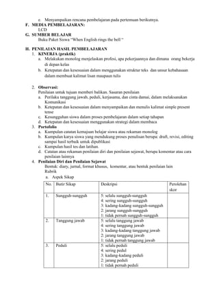 e. Menyampaikan rencana pembelajaran pada pertemuan berikutnya.
F. MEDIA PEMBELAJARAN:
LCD
G. SUMBER BELAJAR
Buku Paket Siswa “When English rings the bell “
H. PENILAIAN HASIL PEMBELAJARAN
1. KINERJA (praktik)
a. Melakukan monolog menjelaskan profesi, apa pekerjaannya dan dimana orang bekerja
di depan kelas
b. Ketepatan dan kesesuaian dalam menggunakan struktur teks dan unsur kebahasaan
dalam membuat kalimat lisan maupaun tulis
2. Observasi:
Penilaian untuk tujuan memberi balikan. Sasaran penilaian
a. Perilaku tanggung jawab, peduli, kerjasama, dan cinta damai, dalam melaksanakan
Komunikasi
b. Ketepatan dan kesesuaian dalam menyampaikan dan menulis kalimat simple present
tense
c. Kesungguhan siswa dalam proses pembelajaran dalam setiap tahapan
d. Ketepatan dan kesesuaian menggunakan strategi dalam membaca
3. Portofolio
a. Kumpulan catatan kemajuan belajar siswa atau rekaman monolog
b. Kumpulan karya siswa yang mendukung proses penulisan berupa: draft, revisi, editing
sampai hasil terbaik untuk dipublikasi
c. Kumpulan hasil tes dan latihan.
d. Catatan atau rekaman penilaian diri dan penilaian sejawat, berupa komentar atau cara
penilaian lainnya
4. Penilaian Diri dan Penilaian Sejawat
Bentuk: diary, jurnal, format khusus, komentar, atau bentuk penilaian lain
Rubrik
a. Aspek Sikap
No. Butir Sikap Deskripsi Perolehan
skor
1. Sungguh-sungguh 5: selalu sungguh-sungguh
4: sering sungguh-sungguh
3: kadang-kadang sungguh-sungguh
2: jarang sungguh-sungguh
1: tidak pernah sungguh-sungguh
2. Tanggung jawab 5: selalu tanggung jawab
4: sering tanggung jawab
3: kadang-kadang tanggung jawab
2: jarang tanggung jawab
1: tidak pernah tanggung jawab
3. Peduli 5: selalu peduli
4: sering pedul
3: kadang-kadang peduli
2: jarang peduli
1: tidak pernah peduli
 