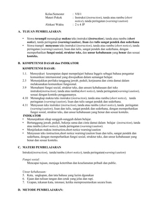 Kelas/Semester : VII/1
Materi Pokok : Instruksi (instruction), tanda atau rambu (short
notice), tanda peringatan (warning/caution)
Alokasi Waktu : 2 x 4 JP
A. TUJUAN PEMBELAJARAN:
• Siswa terampil menangkap makna teks instruksi (instruction), tanda atau rambu (short
notice), tanda peringatan (warning/caution), lisan dan tulis sangat pendek dan sederhana
• Siswa trampil menyusun teks instruksi (instruction), tanda atau rambu (short notice), tanda
peringatan (warning/caution), lisan dan tulis, sangat pendek dan sederhana, dengan
memperhatikan fungsi sosial, struktur teks, dan unsur kebahasaan yang benar dan sesuai
konteks.
B. KOMPETENSI DASAR dan INDIKATOR
KOMPETENSI DASAR:
1.1. Mensyukuri kesempatan dapat mempelajari bahasa Inggris sebagai bahasa pengantar
komunikasi internasional yang diwujudkan dalam semangat belajar.
2.3 Menunjukkan perilaku tanggung jawab, peduli, kerjasama dan cinta damai dalam
melaksanakan komunikasi fungsional.
3.9 Memahami fungsi social, struktur teks, dan unsure kebahasaan dari teks
instruksi(instruction), tanda atau rambu(short notice), tanda peringatan(warning/caution),
sesuai dengan konteks penggunaanya.
4.10 Menangkap makna teks instruksi (instruction), tanda atau rambu (short notice), tanda
peringatan (warning/caution), lisan dan tulis sangat pendek dan sederhana.
4.11 Menyusun teks instruksi (instruction), tanda atau rambu (short notice), tanda peringatan
(warning/caution), lisan dan tulis, sangat pendek dan sederhana, dengan memperhatikan
fungsi sosial, struktur teks, dan unsur kebahasaan yang benar dan sesuai konteks.
INDIKATOR
• Menunjukkan sikap sungguh-sungguh dalam belajar.
• Bertanggung jawab, peduli, bekerja sama dan cinta damai dalam belajar (instruction), tanda
atau rambu (short notice), tanda peringatan (warning/caution).
• Menjelaskan makna instruction,short notice warning/caution
• Menyusun teks instruction,short notice warning/caution lisan dan tulis, sangat pendek dan
sederhana, dengan memperhatikan fungsi sosial, struktur teks, dan unsur kebahasaan yang
benar dan sesuai konteks.
C. MATERI PEMBELAJARAN
Intruksi(instruction), tanda/rambu (short notice), tanda peringatan(warning/caution)
Fungsi sosial:
Mencapai tujuan, menjaga ketertiban dan keselamatan pribadi dan public.
Unsur kebahasaan:
5. Kata, ungkapan, dan tata bahasa yang lazim dgunakan
6. Ejaan dan tulisan tangan dan cetak yang jelas dan rapi.
7. Ucapan, tekanan kata, intonasi, ketika mempresentasikan secara lisan.
D. METODE PEMBELAJARAN:
 