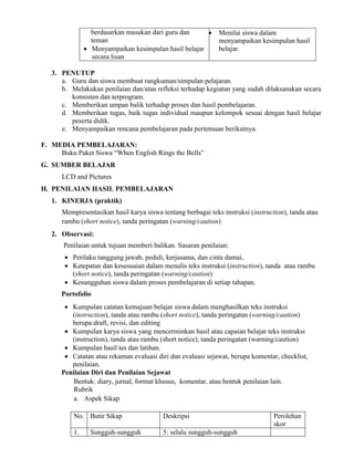 berdasarkan masukan dari guru dan
teman
 Menyampaikan kesimpulan hasil belajar
secara lisan
 Menilai siswa dalam
menyampaikan kesimpulan hasil
belajar.
3. PENUTUP
a. Guru dan siswa membuat rangkuman/simpulan pelajaran.
b. Melakukan penilaian dan/atau refleksi terhadap kegiatan yang sudah dilaksanakan secara
konsisten dan terprogram.
c. Memberikan umpan balik terhadap proses dan hasil pembelajaran.
d. Memberikan tugas, baik tugas individual maupun kelompok sesuai dengan hasil belajar
peserta didik.
e. Menyampaikan rencana pembelajaran pada pertemuan berikutnya.
F. MEDIA PEMBELAJARAN:
Buku Paket Siswa “When English Rings the Bells”
G. SUMBER BELAJAR
LCD and Pictures
H. PENILAIAN HASIL PEMBELAJARAN
1. KINERJA (praktik)
Mempresentasikan hasil karya siswa tentang berbagai teks instruksi (instruction), tanda atau
rambu (short notice), tanda peringatan (warning/caution)
2. Observasi:
Penilaian untuk tujuan memberi balikan. Sasaran penilaian:
 Perilaku tanggung jawab, peduli, kerjasama, dan cinta damai,
 Ketepatan dan kesesuaian dalam menulis teks instruksi (instruction), tanda atau rambu
(short notice), tanda peringatan (warning/caution)
 Kesungguhan siswa dalam proses pembelajaran di setiap tahapan.
Portofolio
 Kumpulan catatan kemajuan belajar siswa dalam menghasilkan teks instruksi
(instruction), tanda atau rambu (short notice), tanda peringatan (warning/caution)
berupa:draft, revisi, dan editing
 Kumpulan karya siswa yang mencerminkan hasil atau capaian belajar teks instruksi
(instruction), tanda atau rambu (short notice), tanda peringatan (warning/caution)
 Kumpulan hasil tes dan latihan.
 Catatan atau rekaman evaluasi diri dan evaluasi sejawat, berupa komentar, checklist,
penilaian.
Penilaian Diri dan Penilaian Sejawat
Bentuk: diary, jurnal, format khusus, komentar, atau bentuk penilaian lain.
Rubrik
a. Aspek Sikap
No. Butir Sikap Deskripsi Perolehan
skor
1. Sungguh-sungguh 5: selalu sungguh-sungguh
 