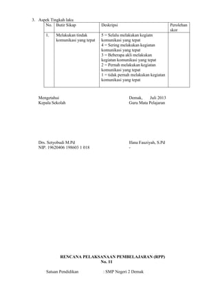3. Aspek Tingkah laku
No. Butir Sikap Deskripsi Perolehan
skor
1. Melakukan tindak
komunikasi yang tepat
5 = Selalu melakukan kegiatn
komunikasi yang tepat
4 = Sering melakukan kegiatan
komunikasi yang tepat
3 = Beberapa akli melakukan
kegiatan komunikasi yang tepat
2 = Pernah melakukan kegiatan
komunikasi yang tepat
1 = tidak pernah melakukan kegiatan
komunikasi yang tepat
Mengetahui Demak, Juli 2013
Kepala Sekolah Guru Mata Pelajaran
Drs. Setyobudi M.Pd Ifana Fauziyah, S.Pd
NIP. 19620406 198603 1 018 -
RENCANA PELAKSANAAN PEMBELAJARAN (RPP)
No. 11
Satuan Pendidikan : SMP Negeri 2 Demak
 