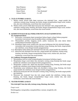 Mata Pelajaran : Bahasa Inggris
Kelas/Semester : VII/1
Materi Pokok : Teks Deskriptif
Alokasi Waktu : 6 x 4JP
A. TUJUAN PEMBELAJARAN:
1. Melalu contoh, peserta didik dapat menyusun teks deskriptif lisan sangat pendek dan
sederhana, tentang orang, binatang, dan benda, dengan memperhatikan fungsi sosial, struktur
teks, dan unsur kebahasaan, secara benar dan sesuai konteks.
2. Melalu contoh, peserta didik dapat menyusun teks deskriptif tulis, sangat pendek dan
sederhana, tentang orang, binatang, dan benda, dengan memperhatikan fungsi sosial, struktur
teks, dan unsur kebahasaan, secara benar dan sesuai konteks
B. KOMPETENSI DASAR dan INDIKATOR PENCAPAIAN KOMPETENSI:
B.1. Kompetensi Dasar
1.1. Mensyukuri kesempatan dapat mempelajari bahasa Inggris sebagai bahasa pengantar
komunikasi internasional yang diwujudkan dalam semangat belajar.
2.3. Menunjukkan perilaku tanggung jawab, peduli, kerjasama dan cinta damai dalam
melaksanakan komunikasi fungsional.
3.10. Memahami fungsi sosial, struktur teks, dan unsur kebahasaan dari teks deskriptif dengan
menyatakan dan menanyakan tentang deskripsi orang, binatang, dan benda, sangat pendek
dan sederhana, sesuai dengan konteks penggunaannya
4.12. Menangkap makna dalam teks deskriptif lisan dan tulis, sangat pendek dan sederhana.
4.13. Menyusun teks deskriptif lisan dan tulis, sangat pendek dan sederhana, tentang orang,
binatang, dan benda, dengan memperhatikan fungsi sosial, struktur teks, dan unsur
kebahasaan, secara benar dan sesuai konteks.
B.2. Indikator Pencapain Kompetensi
1. Menunjukkan motivasi untuk mengembangkan kemampuan berbahasa inggris.
2. Menjelaskan fungsi sosial dalam teks descriptive tentang orang binatang dan benda sangat
pendek dan sederhana sesuai dengan konteks penggunaannya.
3. Menjelaskan struktur teks dalam teks descriptive tentang orang, binatang, dan benda sangat
pendek dan sederhana sesuai dengan konteks penggunaannya.
4. Menjelaskan unsur kebahasaan dalam teks descriptive tentang orang, binatang, dan benda
sangat pendek dan sederhana sesuai dengan konteks penggunaannya.
5. Menjawab pertanyaan dari teks descriptive tentang orang, binatang, dan benda sangat pendek
dan sederhana
6. Menyusun teks deskriptif lisan dan tulis sangat pendek dan sederhana, tentang orang,
binatang, dan benda, dengan memperhatikan fungsi sosial, struktur teks, dan unsur
kebahasaan, secara benar dan sesuai konteks.
C. MATERI PEMBELAJARAN
Teks deskriptif lisan dan tulis, tentang orang, binatang, dan benda,
Fungsi sosial
Membanggakan, mengenalkan, mengidentifikasi, memuji, mengkritik, dsb.
Struktur text
 