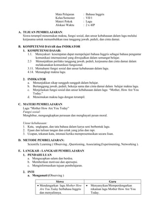 Mata Pelajaran : Bahasa Inggris
Kelas/Semester : VII/1
Materi Pokok : Lagu
Alokasi Waktu : 2 x 4JP
A. TUJUAN PEMBELAJARAN:
Siswa terampil menemukan makna, fungsi sosial, dan unsur kebahasaan dalam lagu melalui
kerjasama untuk menumbuhkan rasa tanggung jawab, peduli, dan cinta damai.
B. KOMPETENSI DASAR dan INDIKATOR
1. KOMPETENSI DASAR:
1.1. Mensyukuri kesempatan dapat mempelajari bahasa Inggris sebagai bahasa pengantar
komunikasi internasional yang diwujudkan dalam semangat belajar.
2.3 Menunjukkan perilaku tanggung jawab, peduli, kerjasama dan cinta damai dalam
melaksanakan komunikasi fungsional.
3.11. Memahami fungsi sosial dan unsur kebahasaan dalam lagu.
4.14. Menangkap makna lagu.
2. INDIKATOR
a. Menunjukkan sikap sungguh-sungguh dalam belajar.
b. Bertanggung jawab, peduli, bekerja sama dan cinta damai dalam belajar makna lagu.
c. Menjelaskan fungsi sosial dan unsur kebahasaan dalam lagu “Mother, How Are You
Today.”
d. Menemukan makna lagu dengan terampil.
C. MATERI PEMBELAJARAN
Lagu “Mother How Are You Today”
Fungsi sosial:
Menghibur, mengungkapkan perasaan dan menghayati pesan moral.
Unsur kebahasaan:
1. Kata, ungkapan, dan tata bahasa dalam karya seni berbentuk lagu.
2. Ejaan dan tulisan tangan dan cetak yang jelas dan rapi.
3. Ucapan, tekanan kata, intonasi ketika mempresentasikan secara lisan.
D. METODE PEMBELAJARAN:
Scientific Learning ( Observing , Questioning, Associating,Experimenting, Networking ).
E. LANGKAH - LANGKAH PEMBELAJARAN
1. PENDAHULUAN
a. Mengucapkan salam dan berdoa.
b. Memberikan motivasi dan apersepsi.
c. Menginformasikan tujuan pembelajaran.
2. INTI
a. Mengamati (Observing )
Siswa Guru
 Mendengarkan lagu Mother How
Are You Today berbahasa Inggris
dan menyalinnya.
 Menyanyikan/Memperdengarkan
rekaman lagu Mother How Are You
Today.
 