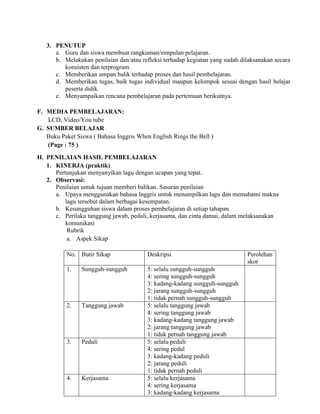 3. PENUTUP
a. Guru dan siswa membuat rangkuman/simpulan pelajaran.
b. Melakukan penilaian dan/atau refleksi terhadap kegiatan yang sudah dilaksanakan secara
konsisten dan terprogram.
c. Memberikan umpan balik terhadap proses dan hasil pembelajaran.
d. Memberikan tugas, baik tugas individual maupun kelompok sesuai dengan hasil belajar
peserta didik.
e. Menyampaikan rencana pembelajaran pada pertemuan berikutnya.
F. MEDIA PEMBELAJARAN:
LCD, Video/You tube
G. SUMBER BELAJAR
Buku Paket Siswa ( Bahasa Inggris When English Rings the Bell )
(Page : 75 )
H. PENILAIAN HASIL PEMBELAJARAN
1. KINERJA (praktik)
Pertunjukan menyanyikan lagu dengan ucapan yang tepat.
2. Observasi:
Penilaian untuk tujuan memberi balikan. Sasaran penilaian
a. Upaya menggunakan bahasa Inggris untuk menampilkan lagu dan memahami makna
lagu tersebut dalam berbagai kesempatan.
b. Kesungguhan siswa dalam proses pembelajaran di setiap tahapan.
c. Perilaku tanggung jawab, peduli, kerjasama, dan cinta damai, dalam melaksanakan
komunikasi
Rubrik
a. Aspek Sikap
No. Butir Sikap Deskripsi Perolehan
skor
1. Sungguh-sungguh 5: selalu sungguh-sungguh
4: sering sungguh-sungguh
3: kadang-kadang sungguh-sungguh
2: jarang sungguh-sungguh
1: tidak pernah sungguh-sungguh
2. Tanggung jawab 5: selalu tanggung jawab
4: sering tanggung jawab
3: kadang-kadang tanggung jawab
2: jarang tanggung jawab
1: tidak pernah tanggung jawab
3. Peduli 5: selalu peduli
4: sering pedul
3: kadang-kadang peduli
2: jarang peduli
1: tidak pernah peduli
4. Kerjasama 5: selalu kerjasama
4: sering kerjasama
3: kadang-kadang kerjasama
 