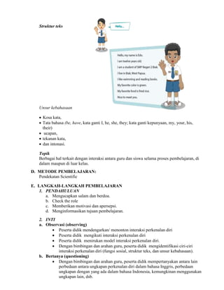 Struktur teks
Unsur kebahasaan
 Kosa kata,
 Tata bahasa (be, have, kata ganti I, he, she, they; kata ganti kepunyaan, my, your, his,
their)
 ucapan,
 tekanan kata,
 dan intonasi.
Topik
Berbagai hal terkait dengan interaksi antara guru dan siswa selama proses pembelajaran, di
dalam maupun di luar kelas.
D. METODE PEMBELAJARAN:
Pendekatan Scientific
E. LANGKAH-LANGKAH PEMBELAJARAN
1. PENDAHULUAN
a. Mengucapkan salam dan berdoa.
b. Check the role
c. Memberikan motivasi dan apersepsi.
d. Menginformasikan tujuan pembelajaran.
2. INTI
a. Observasi (observing)
 Peserta didik mendengarkan/ menonton interaksi perkenalan diri
 Peserta didik mengikuti interaksi perkenalan diri
 Peserta didik menirukan model interaksi perkenalan diri.
 Dengan bimbingan dan arahan guru, peserta didik mengidentifikasi ciri-ciri
interaksi perkenalan diri (fungsi sosial, struktur teks, dan unsur kebahasaan).
b. Bertanya (questioning)
 Dengan bimbingan dan arahan guru, peserta didik mempertanyakan antara lain
perbedaan antara ungkapan perkenalan diri dalam bahasa Inggris, perbedaan
ungkapan dengan yang ada dalam bahasa Indonesia, kemungkinan menggunakan
ungkapan lain, dsb.
 