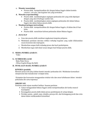 c. Menalar (associating)
 Peserta didik memperkenalkan diri dengan bahasa Inggris dalam konteks
simulasi, role-play, dan kegiatan lain yang terstruktur.
d. Mencoba (experimenting)
 Peserta didik membandingkan ungkapan perkenalan diri yang telah dipelajari
dengan yang ada di berbagai sumber lain.
 Peserta didik membandingkan antara ungkapan perkenalan diri dalam bahasa
Inggris dan dalam bahasa peserta didik.
e. Membuat jaringan (networking)
 Peserta didik memperkenalkan diri dengan bahasa Inggris, di dalam dan di luar
kelas.
 Peserta didik menuliskan kalimat perkenalan dalam Bahasa Inggris
3. PENUTUP
a. Guru dan peserta didik membuat rangkuman/simpulan pelajaran.
b. Melakukan penilaian dan/atau refleksi terhadap kegiatan yang sudah dilaksanakan
secara konsisten dan terprogram.
c. Memberikan umpan balik terhadap proses dan hasil pembelajaran.
d. Memberikan tugas individual sesuai dengan hasil belajar peserta didik.
F. MEDIA PEMBELAJARAN:
Video
G. SUMBER BELAJAR
Buku Paket Siswa
(When English Rings the Bell)
H. PENILAIAN HASIL PEMBELAJARAN
KINERJA (praktik)
Bermain peran (role play) dalam bentuk interaksi perkenalan diri. Melakukan komunikasi
interpersonal dan transaksional di depan kelas.
Ketepatan dan kesesuaian menggunakan struktur teks dan unsur kebahasaan dalam interaksi
perkenalan diri serta responnya
OBSERVASI
Penilaian untuk tujuan memberi balikan. Sasaran penilaian
 Upaya menggunakan bahasa Inggris untuk memperkenalkan diri ketika muncul
kesempatan.
 Kesungguhan peserta didik dalam proses pembelajaran di setiap tahapan.
 Perilaku santun, peduli, jujur, disiplin, percaya diri, dan bertanggung jawab dan cinta
damai dalam melaksanakan komunikasi
 