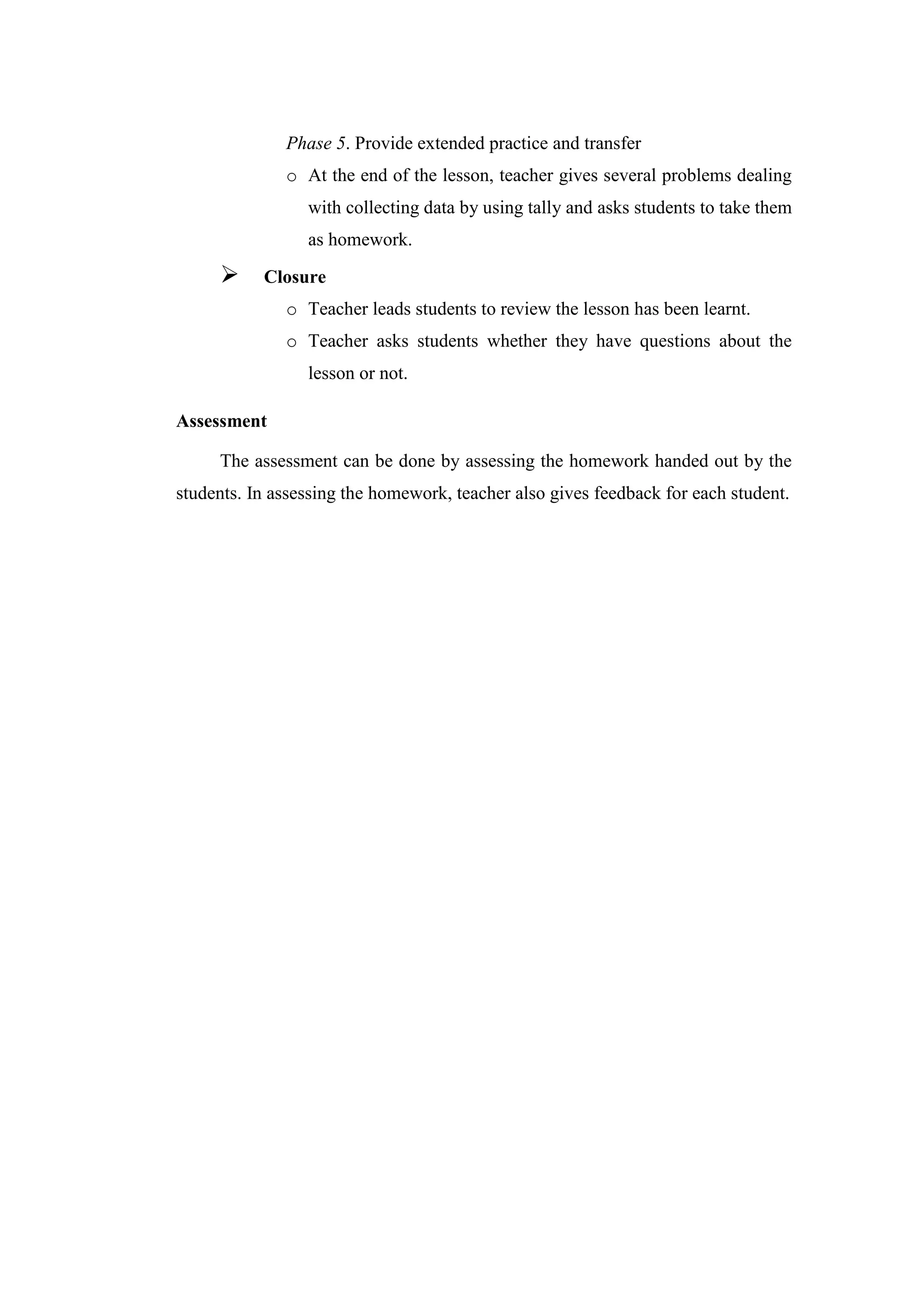 Phase 5. Provide extended practice and transfer
o At the end of the lesson, teacher gives several problems dealing
with collecting data by using tally and asks students to take them
as homework.
 Closure
o Teacher leads students to review the lesson has been learnt.
o Teacher asks students whether they have questions about the
lesson or not.
Assessment
The assessment can be done by assessing the homework handed out by the
students. In assessing the homework, teacher also gives feedback for each student.
 
