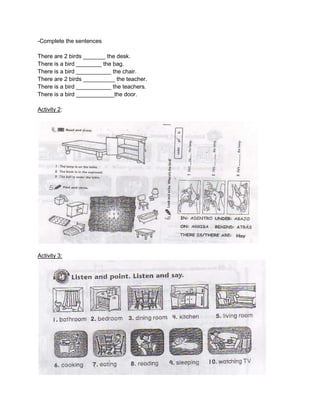 -Complete the sentences
There are 2 birds _______ the desk.
There is a bird ________ the bag.
There is a bird ___________ the chair.
There are 2 birds __________ the teacher.
There is a bird ___________ the teachers.
There is a bird ____________the door.
Activity 2:

Activity 3:

 