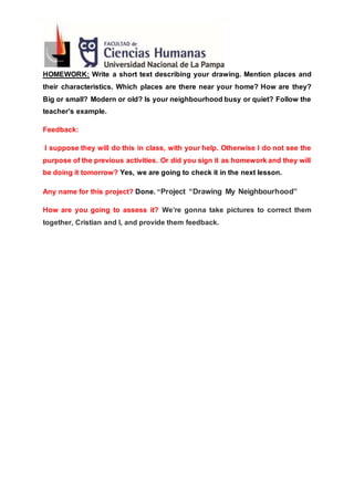 HOMEWORK: Write a short text describing your drawing. Mention places and
their characteristics. Which places are there near your home? How are they?
Big or small? Modern or old? Is your neighbourhood busy or quiet? Follow the
teacher’s example.
Feedback:
I suppose they will do this in class, with your help. Otherwise I do not see the
purpose of the previous activities. Or did you sign it as homework and they will
be doing it tomorrow? Yes, we are going to check it in the next lesson.
Any name for this project? Done. “Project “Drawing My Neighbourhood”
How are you going to assess it? We’re gonna take pictures to correct them
together, Cristian and I, and provide them feedback.
 