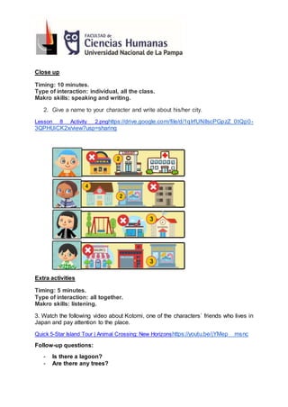 Close up
Timing: 10 minutes.
Type of interaction: individual, all the class.
Makro skills: speaking and writing.
2. Give a name to your character and write about his/her city.
Lesson 8 Activity 2.pnghttps://drive.google.com/file/d/1qIrfUNIlscPGpzZ_0tQp0-
3QPHUiCK2x/view?usp=sharing
Extra activities
Timing: 5 minutes.
Type of interaction: all together.
Makro skills: listening.
3. Watch the following video about Kotomi, one of the characters´ friends who lives in
Japan and pay attention to the place.
Quick 5-Star Island Tour | Animal Crossing: New Horizonshttps://youtu.be/jYMep__msnc
Follow-up questions:
- Is there a lagoon?
- Are there any trees?
 