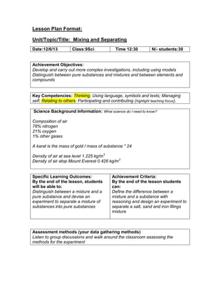Lesson Plan Format:
Unit/Topic/Title: Mixing and Separating
Achievement Objectives:
Develop and carry out more complex investigations, including using models
Distinguish between pure substances and mixtures and between elements and
compounds
Key Competencies: Thinking; Using language, symbols and texts; Managing
self; Relating to others; Participating and contributing (highlight teaching focus).
Science Background Information: What science do I need to know?
Composition of air
78% nitrogen
21% oxygen
1% other gases
A karat is the mass of gold / mass of substance * 24
Density of air at sea level 1.225 kg/m3
Density of air atop Mount Everest 0.426 kg/m3
Specific Learning Outcomes:
By the end of the lesson, students
will be able to:
Distinguish between a mixture and a
pure substance and devise an
experiment to separate a mixture of
substances into pure substances
Achievement Criteria:
By the end of the lesson students
can:
Define the difference between a
mixture and a substance with
reasoning and design an experiment to
separate a salt, sand and iron filings
mixture
Assessment methods (your data gathering methods)
Listen to group discussions and walk around the classroom assessing the
methods for the experiment
Date:12/6/13 Class:9Sci Time 12:30 N/- students:30
 