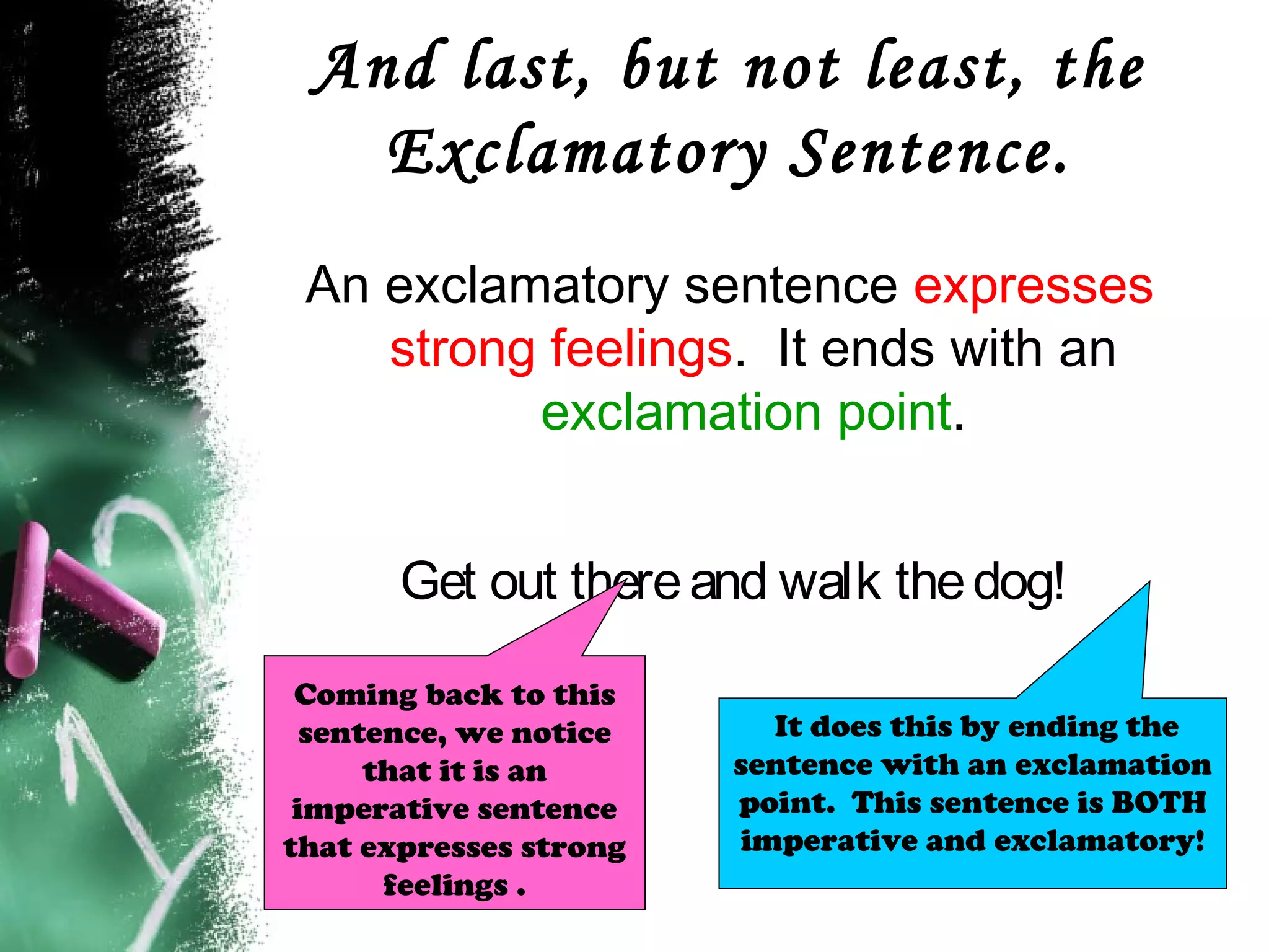 And last, but not least, the
Exclamatory Sentence.
An exclamatory sentence expresses
strong feelings. It ends with an
exclamation point.
Get out thereand walk thedog!
It does this by ending the
sentence with an exclamation
point. This sentence is BOTH
imperative and exclamatory!
Coming back to this
sentence, we notice
that it is an
imperative sentence
that expresses strong
feelings .
 