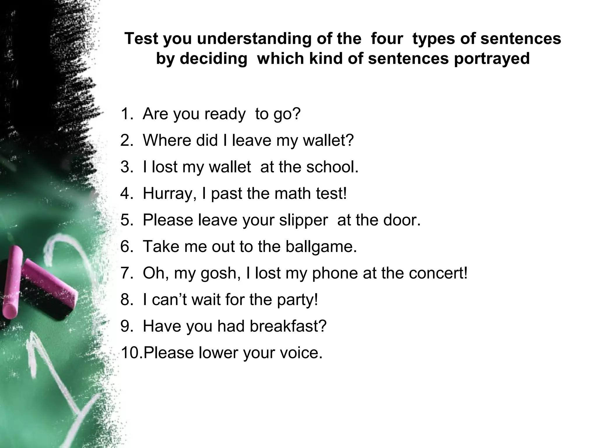 Test you understanding of the four types of sentences
by deciding which kind of sentences portrayed
1. Are you ready to go?
2. Where did I leave my wallet?
3. I lost my wallet at the school.
4. Hurray, I past the math test!
5. Please leave your slipper at the door.
6. Take me out to the ballgame.
7. Oh, my gosh, I lost my phone at the concert!
8. I can’t wait for the party!
9. Have you had breakfast?
10.Please lower your voice.
 