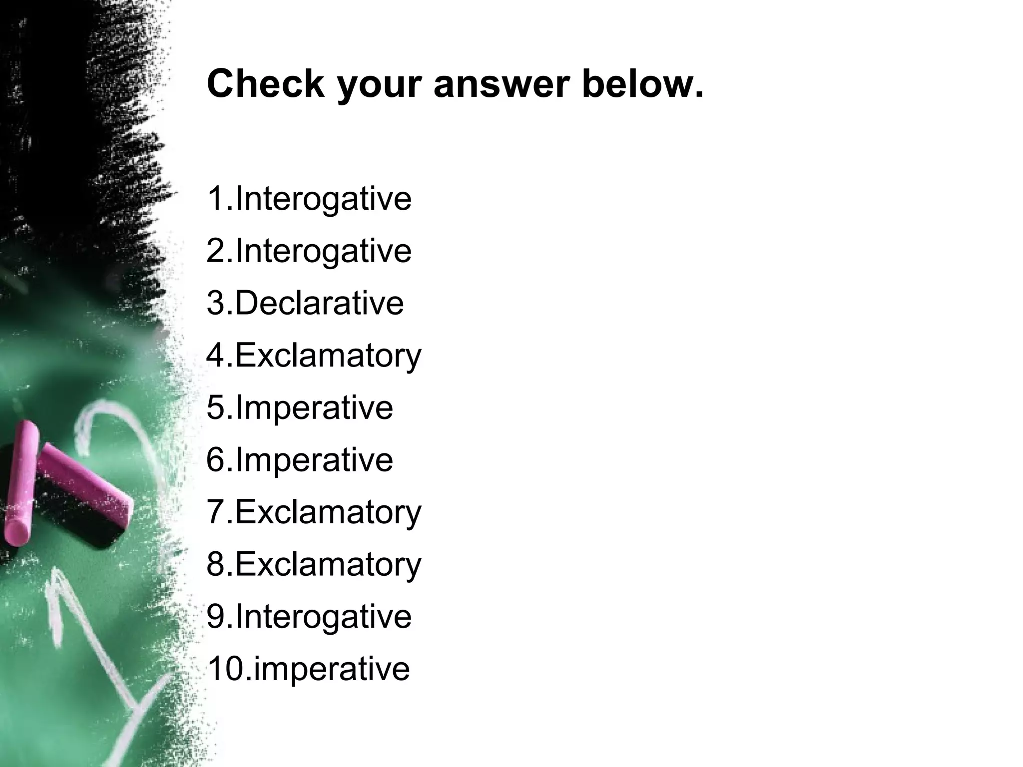 Check your answer below.
1.Interogative
2.Interogative
3.Declarative
4.Exclamatory
5.Imperative
6.Imperative
7.Exclamatory
8.Exclamatory
9.Interogative
10.imperative
 