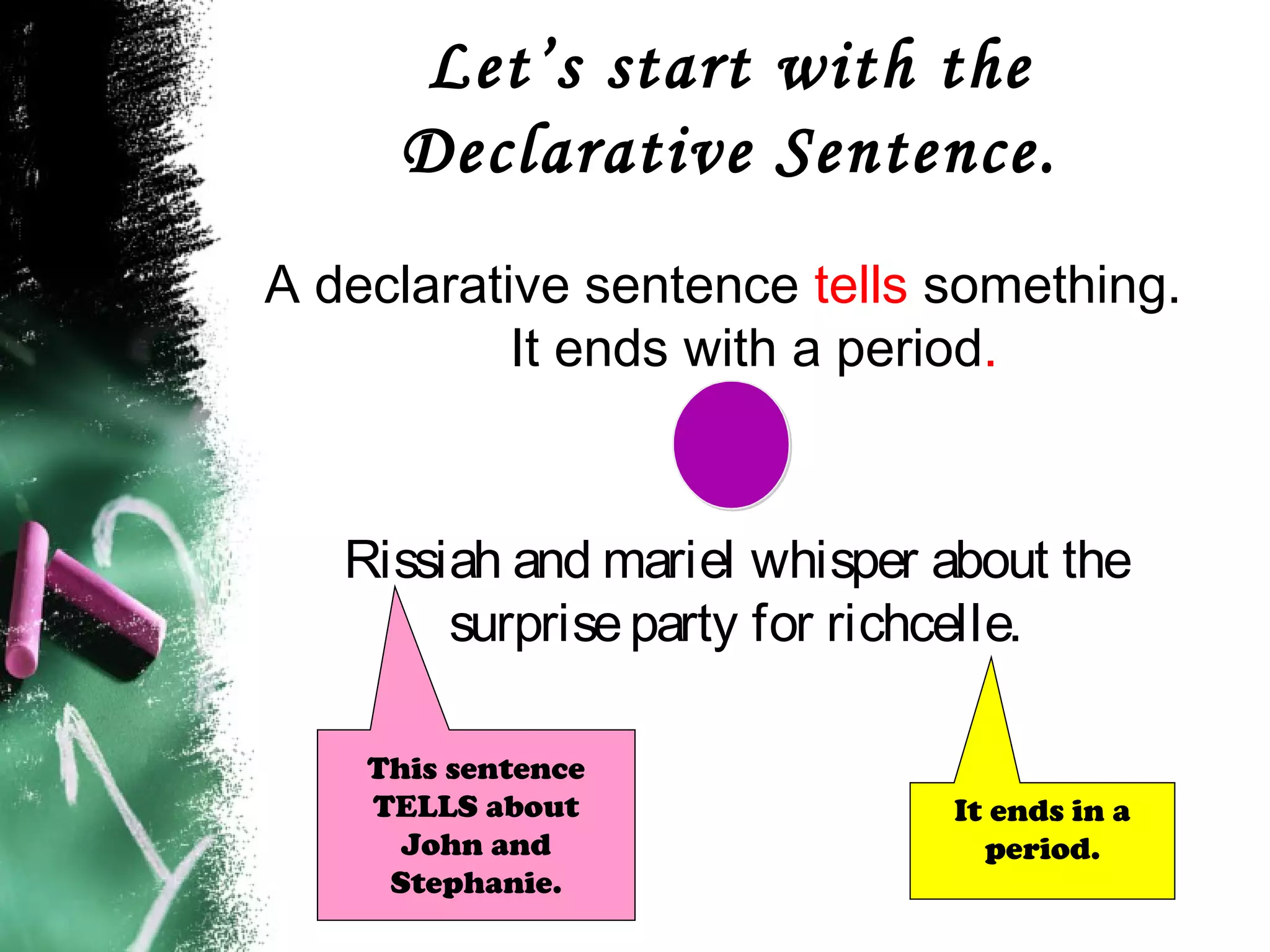 Let’s start with the
Declarative Sentence.
A declarative sentence tells something.
It ends with a period.
Rissiah and mariel whisper about the
surpriseparty for richcelle.
It ends in a
period.
This sentence
TELLS about
John and
Stephanie.
 