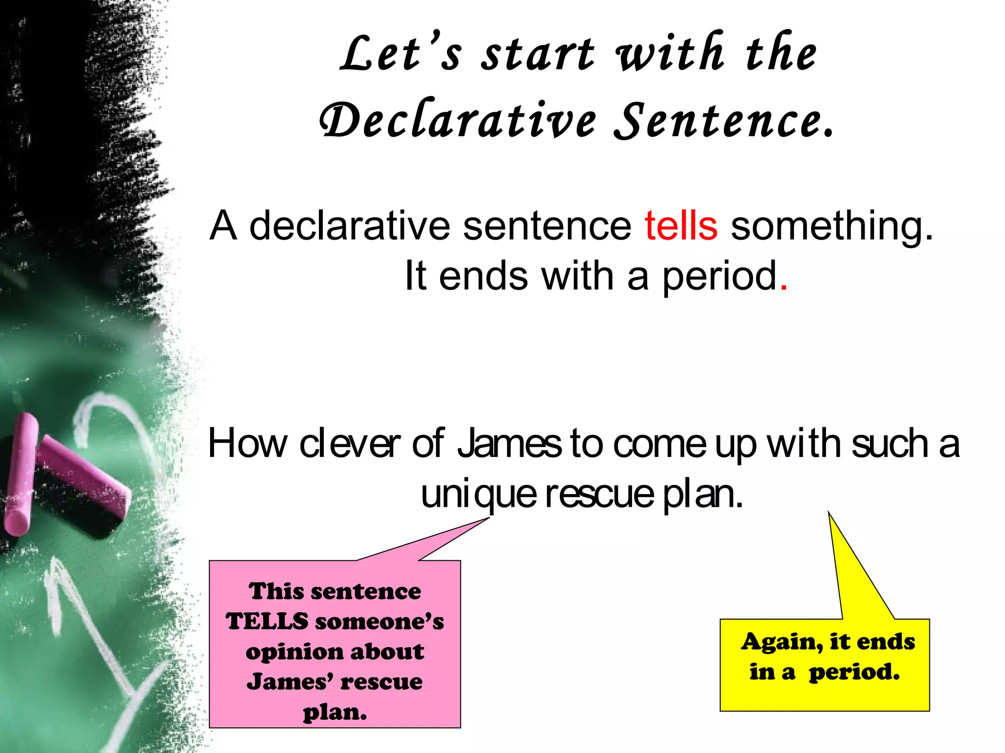 Let’s start with the
Declarative Sentence.
A declarative sentence tells something.
It ends with a period.
How clever of Jamesto comeup with such a
uniquerescueplan.
Again, it ends
in a period.
This sentence
TELLS someone’s
opinion about
James’ rescue
plan.
 