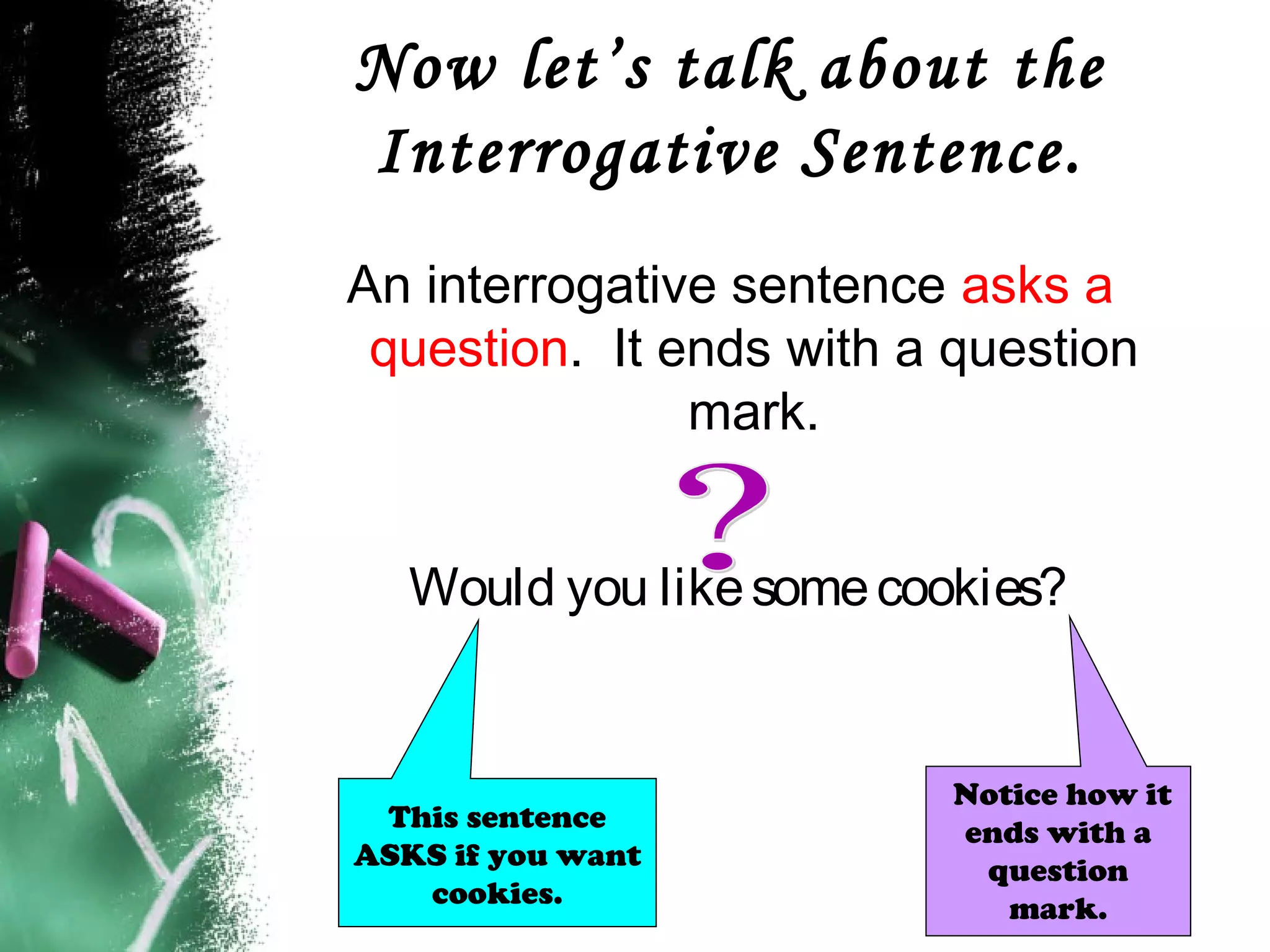 Now let’s talk about the
Interrogative Sentence.
An interrogative sentence asks a
question. It ends with a question
mark.
Would you likesomecookies?
Notice how it
ends with a
question
mark.
This sentence
ASKS if you want
cookies.
 