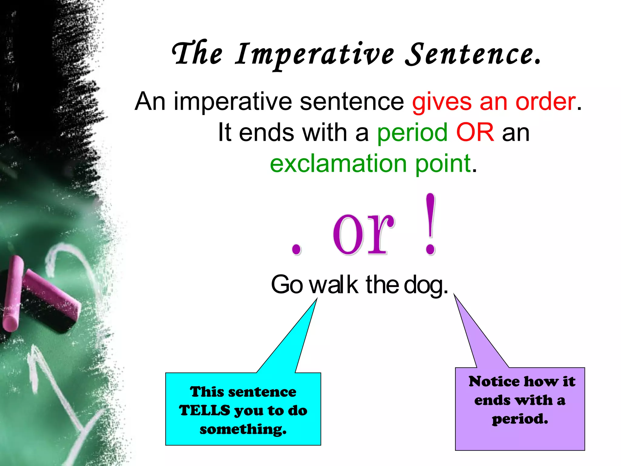 The Imperative Sentence.
An imperative sentence gives an order.
It ends with a period OR an
exclamation point.
Go walk thedog.
Notice how it
ends with a
period.
This sentence
TELLS you to do
something.
 