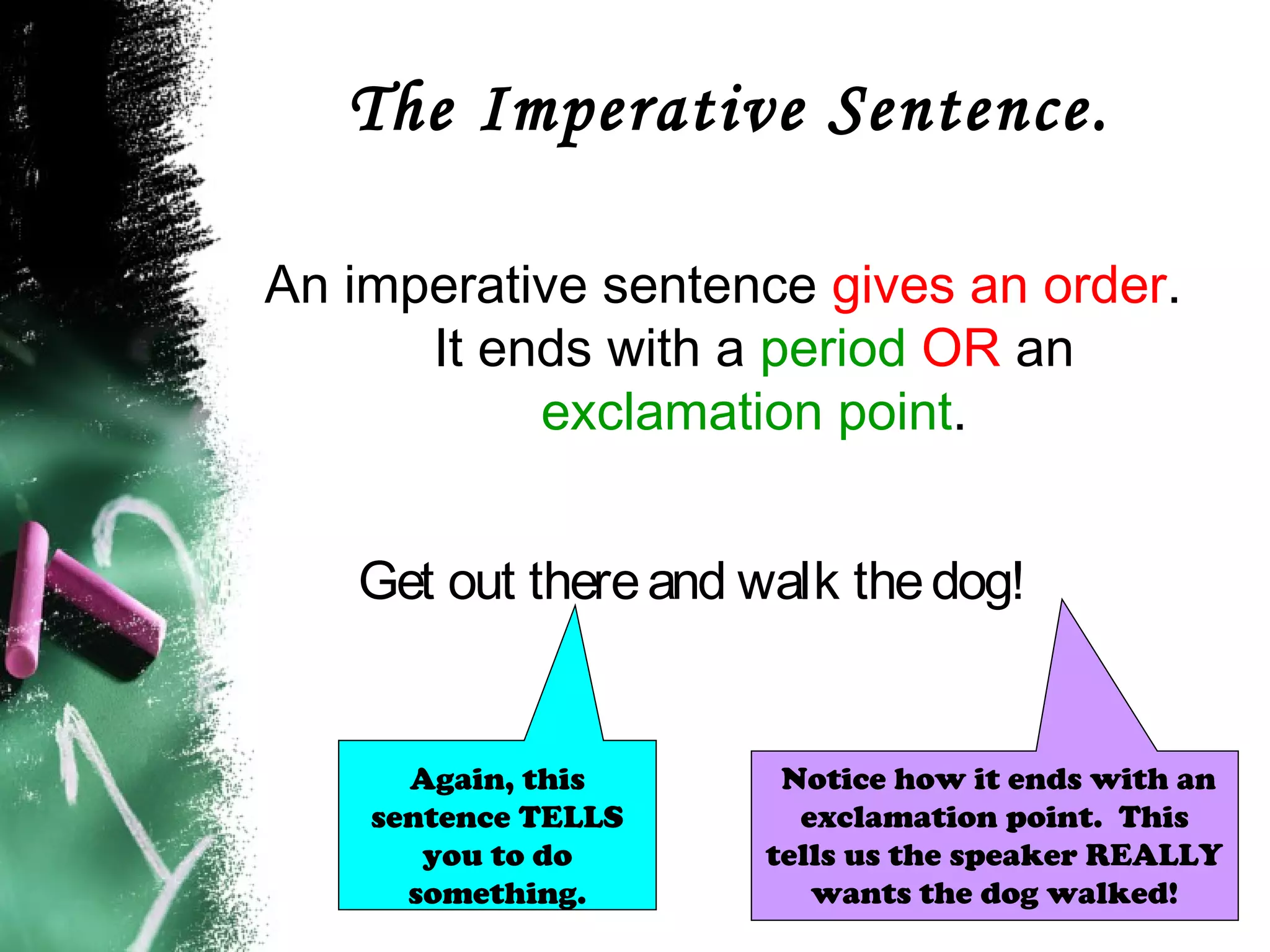The Imperative Sentence.
An imperative sentence gives an order.
It ends with a period OR an
exclamation point.
Get out thereand walk thedog!
Notice how it ends with an
exclamation point. This
tells us the speaker REALLY
wants the dog walked!
Again, this
sentence TELLS
you to do
something.
 