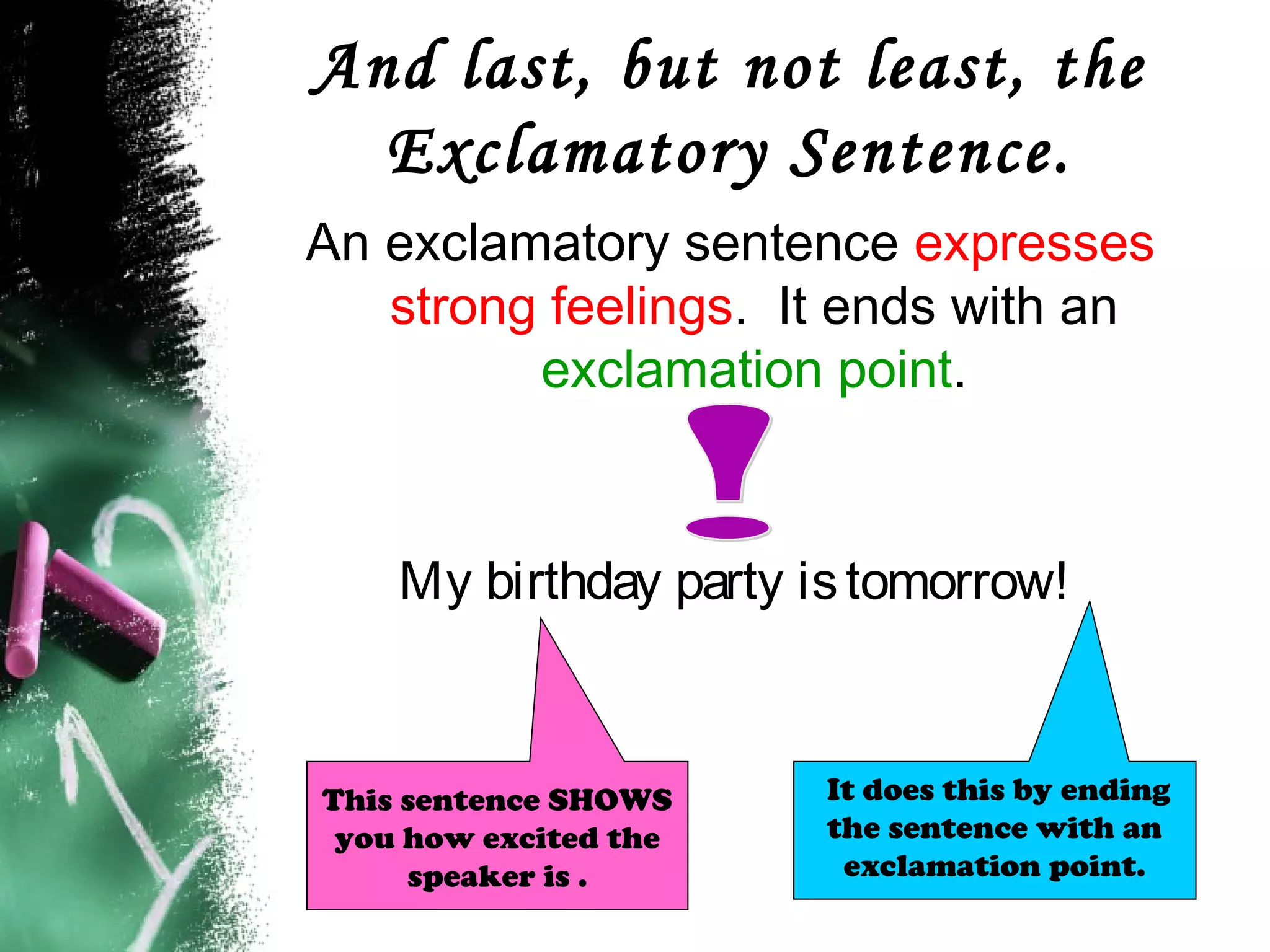 And last, but not least, the
Exclamatory Sentence.
An exclamatory sentence expresses
strong feelings. It ends with an
exclamation point.
My birthday party istomorrow!
It does this by ending
the sentence with an
exclamation point.
This sentence SHOWS
you how excited the
speaker is .
 