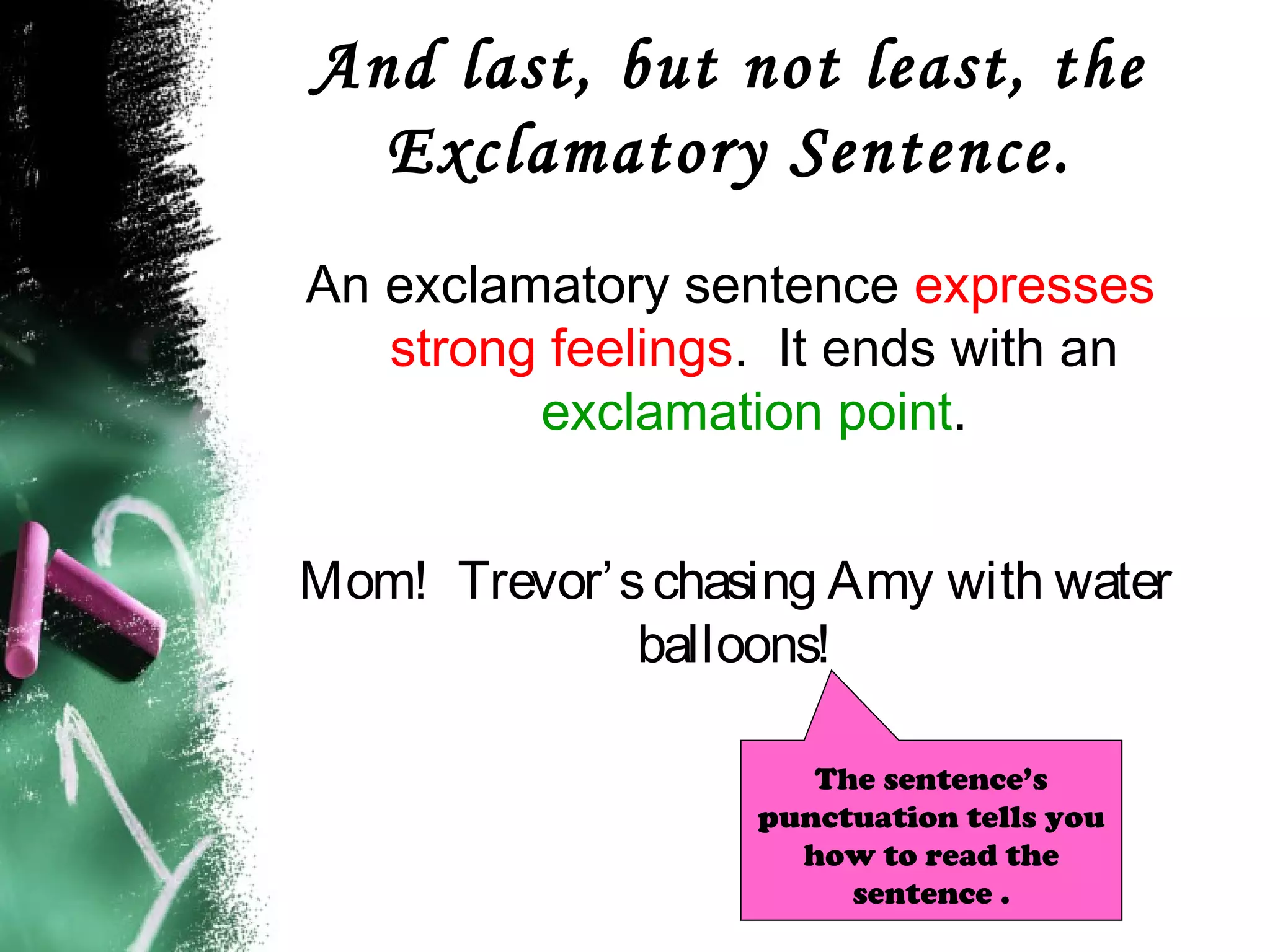 And last, but not least, the
Exclamatory Sentence.
An exclamatory sentence expresses
strong feelings. It ends with an
exclamation point.
Mom! Trevor’schasing Amy with water
balloons!
The sentence’s
punctuation tells you
how to read the
sentence .
 