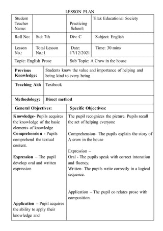 LESSON PLAN
Student
Teacher
Name:
Practicing
School:
Tilak Educational Society
Roll No: Std: 7th Div: C Subject: English
Lesson
No.:
Total Lesson
No.:1
Date:
17/12/2021
Time: 30 mins
Topic: English Prose Sub Topic: A Crow in the house
Previous
Knowledge:
Students know the value and importance of helping and
being kind to every being
Teaching Aid: Textbook
Methodology: Direct method
General Objectives: Specific Objectives:
Knowledge- Pupils acquires
the knowledge of the basic
elements of knowledge
Comprehension - Pupils
comprehend the textual
content.
Expression – The pupil
develop oral and written
expression
Application – Pupil acquires
the ability to apply their
knowledge and
The pupil recognizes the picture. Pupils recall
the act of helping everyone
Comprehension- The pupils explain the story of
A crow in the house
Expression –
Oral - The pupils speak with correct intonation
and fluency.
Written- The pupils write correctly in a logical
sequence.
Application – The pupil co relates prose with
composition.
 