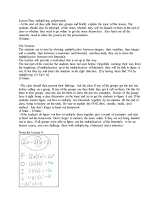 Lesson Plan: multiplying polynomials
~At the start of class split them into groups and briefly explain the topic of this lesson. The
students should also be informed of the notes, whether they will be handed to them at the end of
class or whether they need to go online to get the notes themselves. Also hand out all the
materials need to make the posters for the presentations.
(10mins)
The Exercise
The students are to start by showing multiplication between integers, then variables, then integer
and a variable, then between a monomial and binomial, and then lastly they are to show the
multiplication between two binomials.
The teacher will provide a worksheet that is set up in this way.
The last part of the exercise the students have not seen before. Hopefully working their way from
the beginning of multiplication up to the multiplication of binomials they will be able to figure it
out. If not then try and direct the students in the right direction. [Try having them find 5*6 by
multiplying (2+3)(5+1)]
(15mins)
~The class should then present their findings. Ask the class if any of the groups got the last one
before calling on a group. If any of the groups say they think they got it call on them. Do this for
three to four groups, and only ask for them to show the last two examples. If none of the groups
have it right being a class discussion on the topic and try to get the students to figure it out. If the
students cannot figure out how to multiply two binomials together by ten minutes till the end of
class, being to lecture on the topic. Be sure to explain the FOIL (first, outside, inside, last)
method. Just don’t forget to hand out homework
(15mins - 25mins)
~If the students do figure out how to multiply them together give a round of examples and start
to hand out the homework. Don’t forget to mention the notes online if they are not being handed
out in class. If all groups were able to figure out the multiplication of the binomials, or for an
honors course, you can challenge them with multiplying a binomial and a trinomial.
Notes for Lesson 4:
 