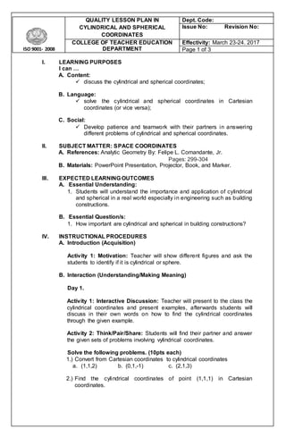 ISO 9001- 2008
QUALITY LESSON PLAN IN
CYLINDRICAL AND SPHERICAL
COORDINATES
Dept. Code:
Issue No: Revision No:
COLLEGE OF TEACHER EDUCATION
DEPARTMENT
Effectivity: March 23-24. 2017
Page 1 of 3
I. LEARNING PURPOSES
I can …
A. Content:
 discuss the cylindrical and spherical coordinates;
B. Language:
 solve the cylindrical and spherical coordinates in Cartesian
coordinates (or vice versa);
C. Social:
 Develop patience and teamwork with their partners in answering
different problems of cylindrical and spherical coordinates.
II. SUBJECT MATTER: SPACE COORDINATES
A. References: Analytic Geometry By: Felipe L. Comandante, Jr.
Pages: 299-304
B. Materials: PowerPoint Presentation, Projector, Book, and Marker.
III. EXPECTED LEARNING OUTCOMES
A. Essential Understanding:
1. Students will understand the importance and application of cylindrical
and spherical in a real world especially in engineering such as building
constructions.
B. Essential Question/s:
1. How important are cylindrical and spherical in building constructions?
IV. INSTRUCTIONAL PROCEDURES
A. Introduction (Acquisition)
Activity 1: Motivation: Teacher will show different figures and ask the
students to identify if it is cylindrical or sphere.
B. Interaction (Understanding/Making Meaning)
Day 1.
Activity 1: Interactive Discussion: Teacher will present to the class the
cylindrical coordinates and present examples, afterwards students will
discuss in their own words on how to find the cylindrical coordinates
through the given example.
Activity 2: Think/Pair/Share: Students will find their partner and answer
the given sets of problems involving vylindrical coordinates.
Solve the following problems. (10pts each)
1.) Convert from Cartesian coordinates to cylindrical coordinates
a. (1,1,2) b. (0,1,-1) c. (2,1,3)
2.) Find the cylindrical coordinates of point (1,1,1) in Cartesian
coordinates.
 