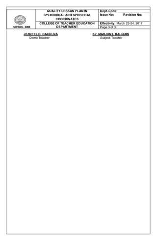 ISO 9001- 2008
QUALITY LESSON PLAN IN
CYLINDRICAL AND SPHERICAL
COORDINATES
Dept. Code:
Issue No: Revision No:
COLLEGE OF TEACHER EDUCATION
DEPARTMENT
Effectivity: March 23-24. 2017
Page 3 of 3
JEZREEL D. BACULNA Sir. MARJUN I. BALQUIN
Demo Teacher Subject Teacher
 