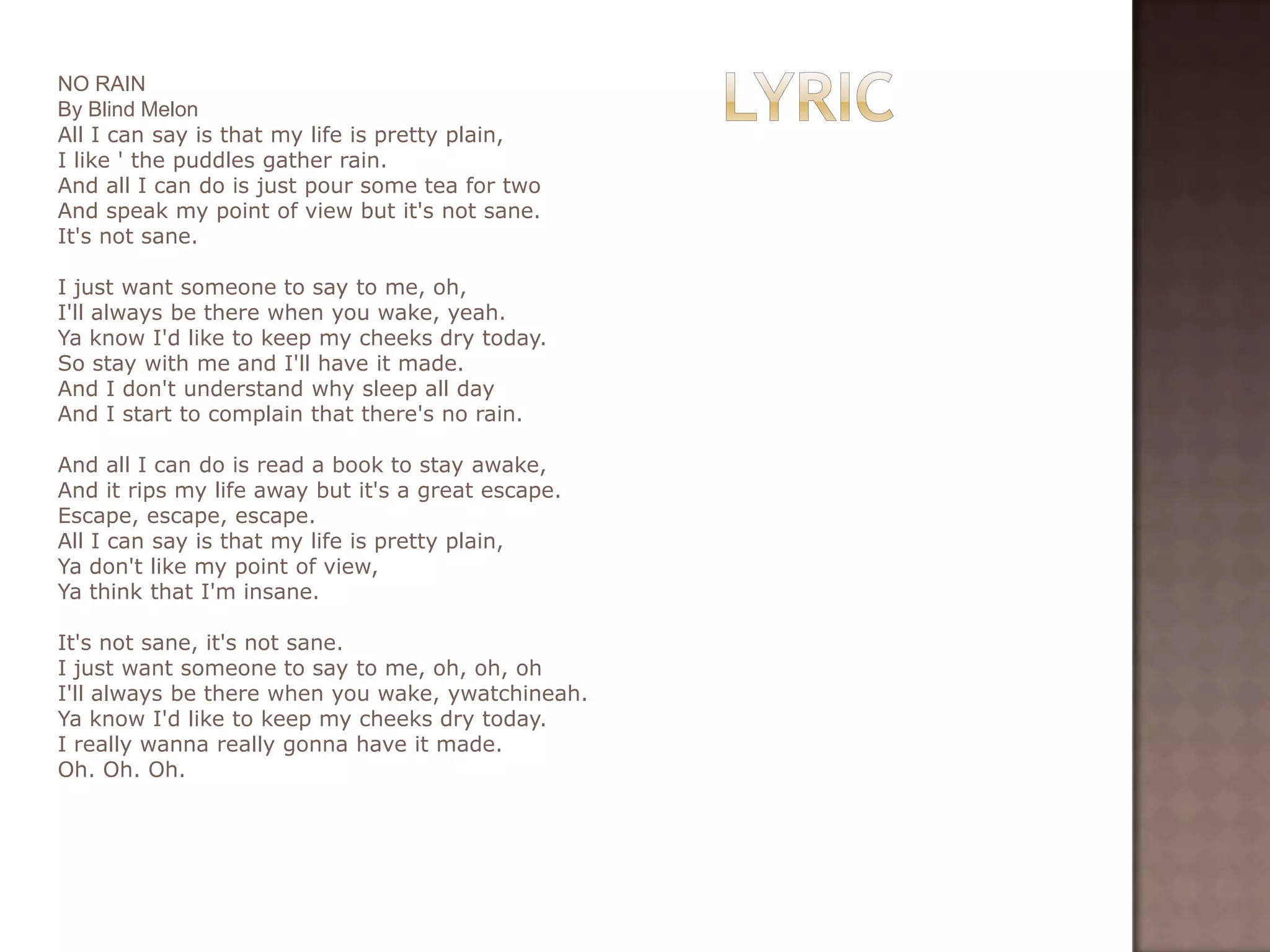 NO RAIN
By Blind Melon
All I can say is that my life is pretty plain,
I like ' the puddles gather rain.
And all I can do is just pour some tea for two
And speak my point of view but it's not sane.
It's not sane.

I just want someone to say to me, oh,
I'll always be there when you wake, yeah.
Ya know I'd like to keep my cheeks dry today.
So stay with me and I'll have it made.
And I don't understand why sleep all day
And I start to complain that there's no rain.

And all I can do is read a book to stay awake,
And it rips my life away but it's a great escape.
Escape, escape, escape.
All I can say is that my life is pretty plain,
Ya don't like my point of view,
Ya think that I'm insane.

It's not sane, it's not sane.
I just want someone to say to me, oh, oh, oh
I'll always be there when you wake, ywatchineah.
Ya know I'd like to keep my cheeks dry today.
I really wanna really gonna have it made.
Oh. Oh. Oh.
 